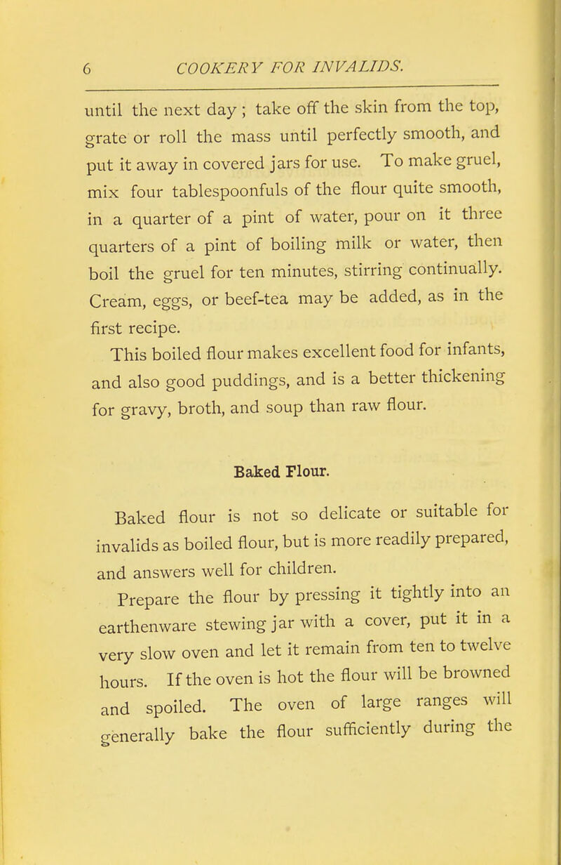 until the next day ; take off the skin from the top, grate or roll the mass until perfectly smooth, and put it away in covered jars for use. To make gruel, mix four tablespoonfuls of the flour quite smooth, in a quarter of a pint of water, pour on it three quarters of a pint of boiling milk or water, then boil the gruel for ten minutes, stirring continually. Cream, eggs, or beef-tea may be added, as in the first recipe. This boiled flour makes excellent food for infants, and also good puddings, and is a better thickening for gravy, broth, and soup than raw flour. Baked Flour. Baked flour is not so delicate or suitable for invalids as boiled flour, but is more readily prepared, and answers well for children. Prepare the flour by pressing it tightly into an earthenware stewing jar with a cover, put it in a very slow oven and let it remain from ten to twelve hours. If the oven is hot the flour will be browned and spoiled. The oven of large ranges will generally bake the flour sufficiently during the