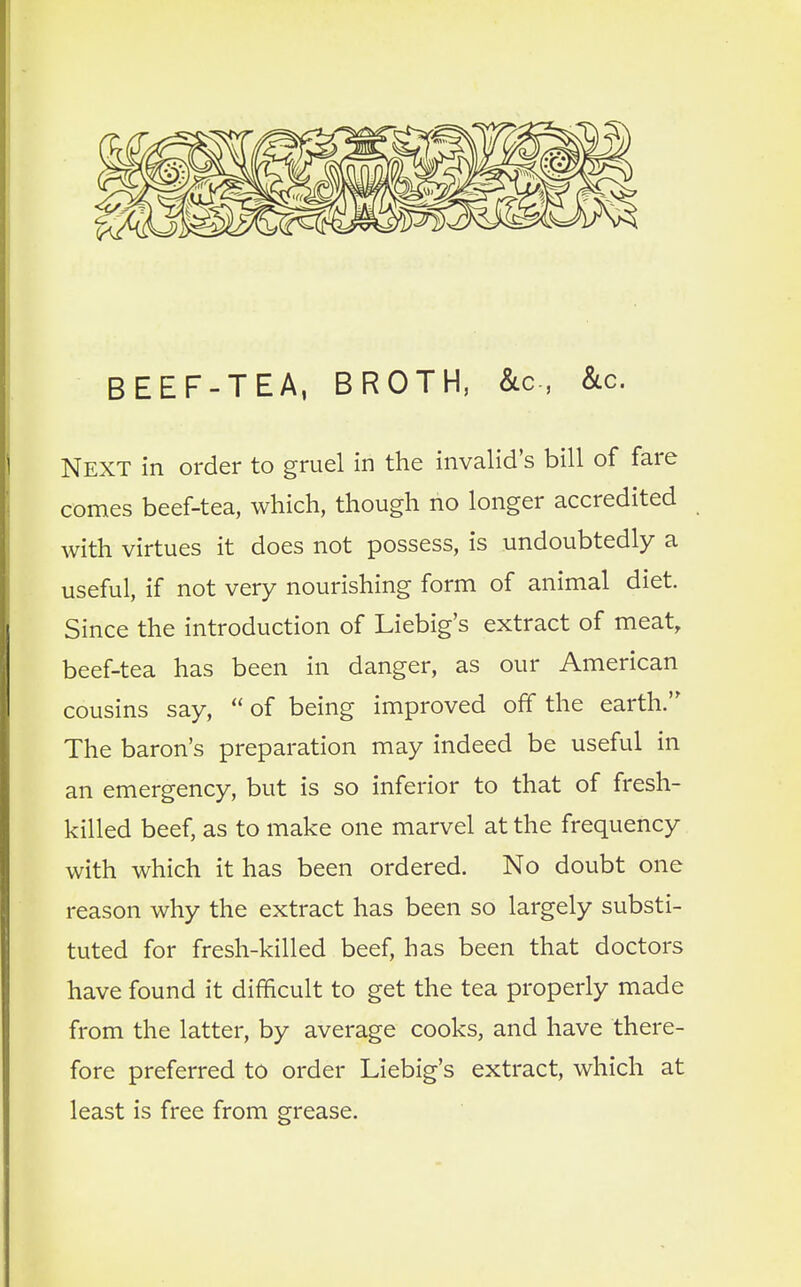 BEEF-TEA, BROTH, &c, &c. NEXT in order to gruel in the invalid's bill of fare comes beef-tea, which, though no longer accredited with virtues it does not possess, is undoubtedly a useful, if not very nourishing form of animal diet. Since the introduction of Liebig's extract of meat, beef-tea has been in danger, as our American cousins say,  of being improved off the earth. The baron's preparation may indeed be useful in an emergency, but is so inferior to that of fresh- killed beef, as to make one marvel at the frequency with which it has been ordered. No doubt one reason why the extract has been so largely substi- tuted for fresh-killed beef, has been that doctors have found it difficult to get the tea properly made from the latter, by average cooks, and have there- fore preferred to order Liebig's extract, which at least is free from grease.