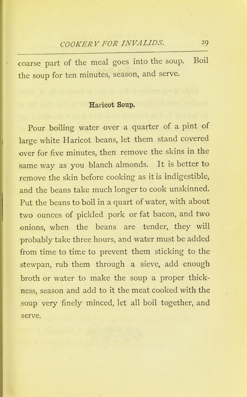 coarse part of the meal goes into the soup. Boil the soup for ten minutes, season, and serve. Haricot Soup. Pour boiling water over a quarter of a pint of large white Haricot beans, let them stand covered over for five minutes, then remove the skins in the same way as you blanch almonds. It is better to remove the skin before cooking as it is indigestible, and the beans take much longer to cook unskinned. Put the beans to boil in a quart of water, with about two ounces of pickled pork or fat bacon, and two onions, when the beans are tender, they will probably take three hours, and water must be added from time to time to prevent them sticking to the stewpan, rub them through a sieve, add enough broth or water to make the soup a proper thick- ness, season and add to it the meat cooked with the soup very finely minced, let all boil together, and serve.