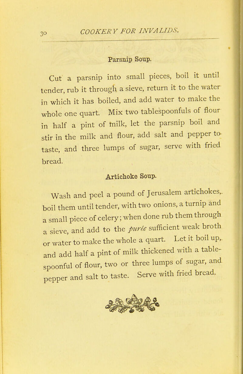 3° Parsnip Soup. Cut a parsnip into small pieces, boil it until tender, rub it through a sieve, return it to the water in which it has boiled, and add water to make the whole one quart. Mix two tablespoonfuls of flour in half a pint of milk, let the parsnip boil and stir in the milk and flour, add salt and pepper to taste, and three lumps of sugar, serve with fried bread. Artichoke Soup. Wash and peel a pound of Jerusalem artichokes,, boil them until tender, with two onions, a turnip and a small piece of celery; when done rub them through a sieve, and add to the purie sufficient weak broth or water to make the whole a quart. Let it boil up,, and add half a pint of milk thickened with a table- spoonful of flour, two or three lumps of sugar, and pepper and salt to taste. Serve with fried bread.