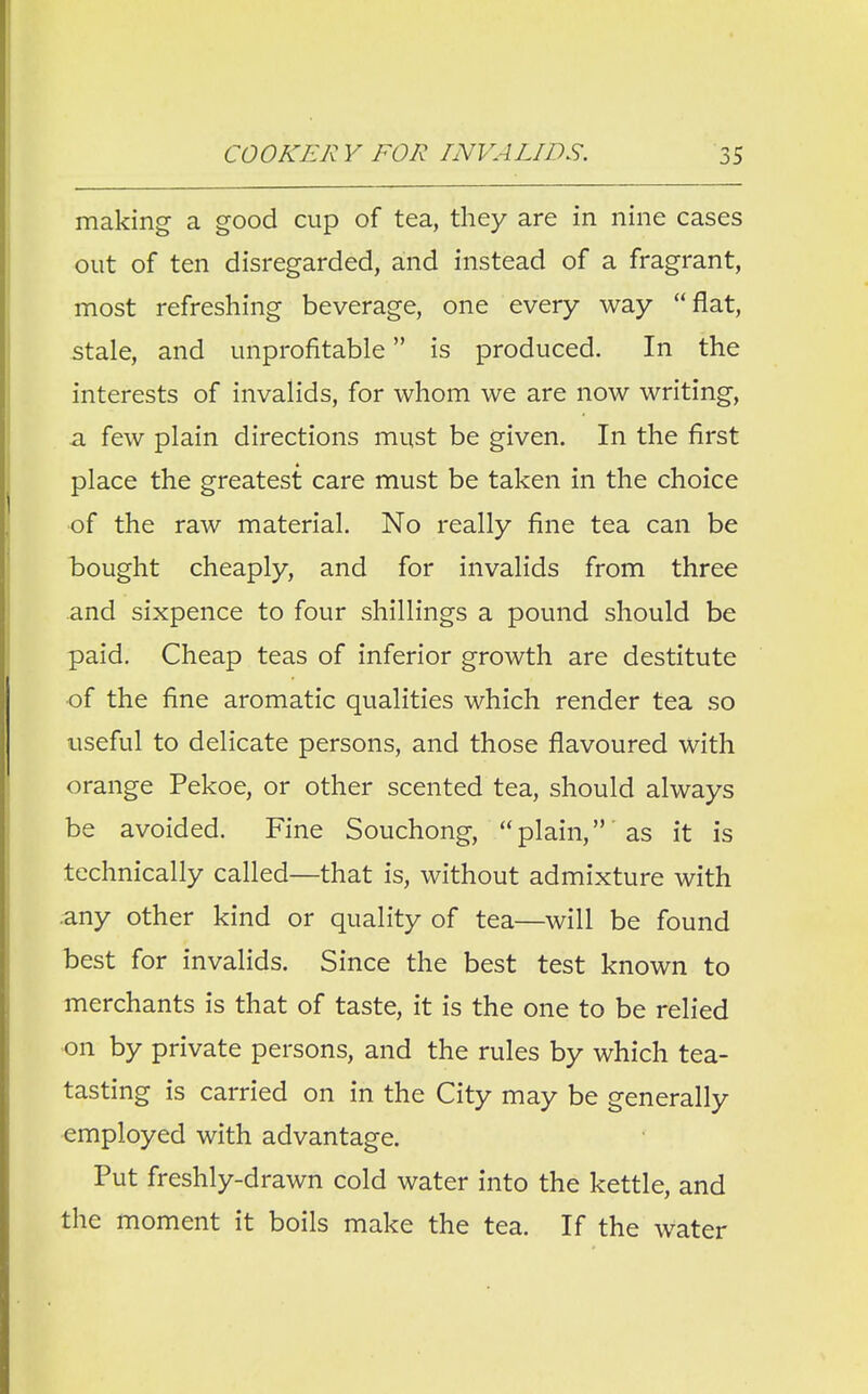 making a good cup of tea, they are in nine cases out of ten disregarded, and instead of a fragrant, most refreshing beverage, one every way flat, stale, and unprofitable is produced. In the interests of invalids, for whom we are now writing, a few plain directions must be given. In the first place the greatest care must be taken in the choice of the raw material. No really fine tea can be bought cheaply, and for invalids from three and sixpence to four shillings a pound should be paid. Cheap teas of inferior growth are destitute ■of the fine aromatic qualities which render tea so useful to delicate persons, and those flavoured with orange Pekoe, or other scented tea, should always be avoided. Fine Souchong,  plain, as it is technically called—that is, without admixture with any other kind or quality of tea—will be found best for invalids. Since the best test known to merchants is that of taste, it is the one to be relied on by private persons, and the rules by which tea- tasting is carried on in the City may be generally employed with advantage. Put freshly-drawn cold water into the kettle, and the moment it boils make the tea. If the water