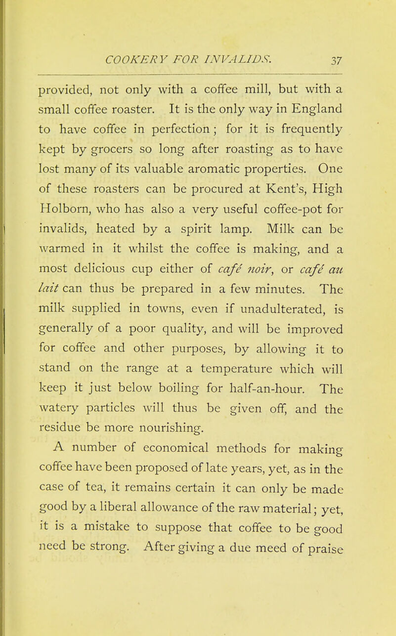 provided, not only with a coffee mill, but with a small coffee roaster. It is the only way in England to have coffee in perfection ; for it is frequently kept by grocers so long after roasting as to have lost many of its valuable aromatic properties. One of these roasters can be procured at Kent's, High Holborn, who has also a very useful coffee-pot for invalids, heated by a spirit lamp. Milk can be warmed in it whilst the coffee is making, and a most delicious cup either of cafe noir, or cafe au lait can thus be prepared in a few minutes. The milk supplied in towns, even if unadulterated, is generally of a poor quality, and will be improved for coffee and other purposes, by allowing it to stand on the range at a temperature which will keep it just below boiling for half-an-hour. The watery particles will thus be given off, and the residue be more nourishing. A number of economical methods for makine coffee have been proposed of late years, yet, as in the case of tea, it remains certain it can only be made good by a liberal allowance of the raw material; yet, it is a mistake to suppose that coffee to be good need be strong. After giving a due meed of praise