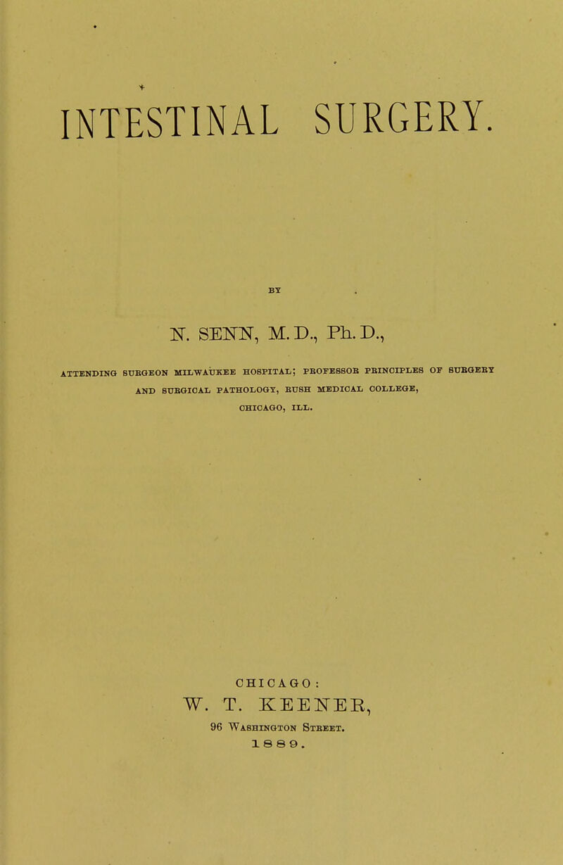 INTESTINAL SURGERY. BY K SEKBT, M.D., Ph.D., ATTENDING 8UEGEON MILWAUKEE HOSPITAL', PBOFE6SOB PBINOIPLES OF SUBGEBY AND SUBGICAL PATHOLOGY, BUSH MEDICAL COLLEGE, CHICAGO, ILL. CHICAGO: W. T. KEENEE, 96 Washington Stbeet. 18 8 9.