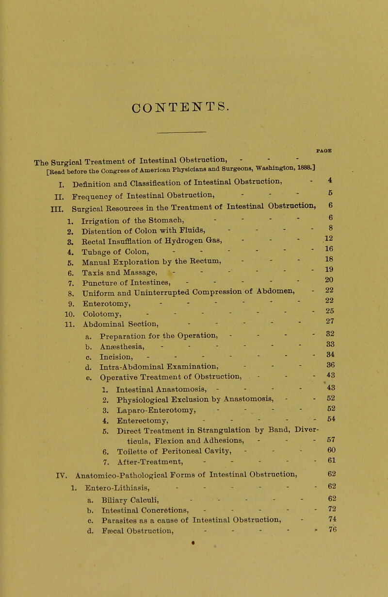 CONTENTS. PAGE The Surgical Treatment of Intestinal Obstruction, [Read before the Congress of American Physicians and Surgeons, Washington, 1888.] I. Definition and Classification of Intestinal Obstruction, - 4 II. Frequency of Intestinal Obstruction, - - 5 ni. Surgical Kesouroes in the Treatment of Intestinal Obstruction, 6 1. Irrigation of the Stomach, 2. Distention of Colon with Fluids, ... - 8 3. Rectal Insufflation of Hydrogen Gas, - - - 12 4. Tub age of Colon, - - - -  - 16 5. Manual Exploration by the Rectum, . - - 18 6. Taxis and Massage, - - - - - - x» 7. Puncture of Intestines, ----- 20 8. Uniform and Uninterrupted Compression of Abdomen, - 22 9. Enterotomy, ------ 22 10. Colotomy, ------- 26 11. Abdominal Section, - 27 a. Preparation for the Operation, - - - - 32 b. Amesthesia, ----- 33 c. Incision, - - - - -  -34 d. Intra-Abdominal Examination, - - - 36 e. Operative Treatment of Obstruction, - - 43 1. Intestinal Anastomosis, - - - - 43 2. Physiological Exclusion by Anastomosis, - - 52 3. Laparo-Enterotomy, - - - - 52 4. Enterectomy, - - - - - 54 5. Direct Treatment in Strangulation by Band, Diver- ticula, Flexion and Adhesions, - - - 57 6. Toilette of Peritoneal Cavity, - - 60 7. After-Treatment, - - - - - 61 IT. Anatomico-Pathological Forms of Intestinal Obstruction, 62 1. Entero-Lithiasis, - - - - - - 62 a. Biliary Calculi, ... - - 62 b. Intestinal Conoretions, - - - - - 72 c. Parasites as a cause of Intestinal Obstruction, - 74 d. Ftecal Obstruction, - - - - - 76