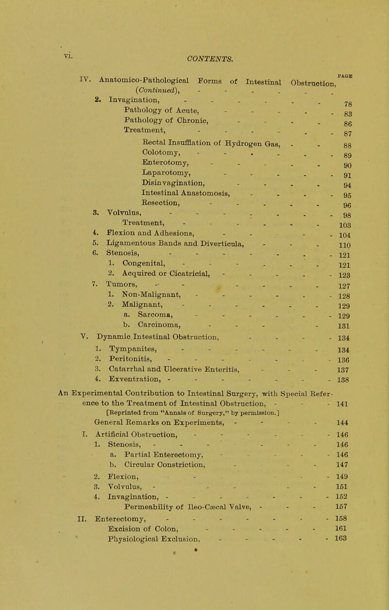 IV. Anatomico-Pathological Forms of Intestinal Obstruction, {Continued), - 2. Invagination, Pathology of Acnte, - - . . - 83 Pathology of Chronic,  ' ■ - 86 Treatment, - . . . . - 87 Rectal Insufflation of Hydrogen Gas, - - 88 Colotomy, - - . . . - 89 Enterotomy, gn Laparotomy, - . . . - 91 Disinvagination, - - - - 94 Intestinal Anastomosis, - . . - 95 Resection, gg 3. Volvulus, - - - . . . -98 Treatment, - .... jQg 4. Flexion and Adhesions, - - - jq4 5. Ligamentous Bands and Diverticula, - - . no 6. Stenosis, 121 1. Congenital, - - . . . 121 2. Acquired or Cicatricial, - 123 7. Tumors, -• . 127 1. Non-Malignant, 128 2. Malignant, - - - . . - 129 a. Sarcoma, - - - . . 129 b. Carcinoma, ... . 131 V. Dynamic. Intestinal Obstruction, .... 134 1. Tympanites, 134 2. Peritonitis, 136 3. Catarrhal and Ulcerative Enteritis, - - - 137 4. Exventration, ------- 138 An Experimental Contribution to Intestinal Surgery, with Special Refer- ence to the Treatment of Intestinal Obstruction, - - 141 [Reprinted from Annals of Surgery, by permission.] General Remarks on Experiments, - - - 144 I. Artificial Obstruction, .... . 146 1. Stenosis, ... ... 146 a. Partial Enterectomy, - - 146 b. Circular Constriction, - - - 147 2. Flexion, - - 149 3. Volvulus, - - - 151 4. Invagination, - - ... 152 Permeability of Ileo-Ctecal Valve, - - - 157 II. Enterectomy, ------- 158 Excision of Colon, .... 161 Physiological Exclusion, ... 163