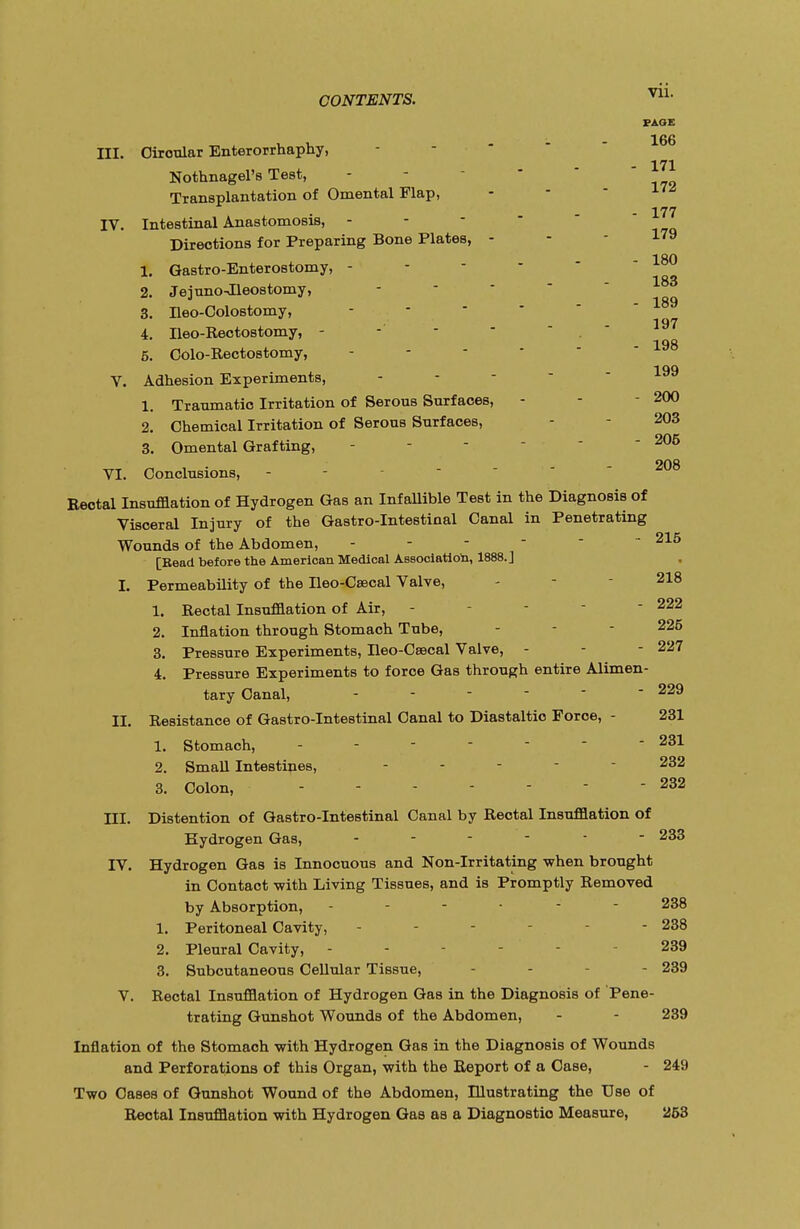 PAGE III. Oiroular Enterorrhaphy, - - 166 - 171 Nothnagel's Test, Transplantation of Omental Flap, - 177 IV. Intestinal Anastomosis, - - Directions for Preparing Bone Plates, - - *79 180 1. Gastroenterostomy, - - - - 2. Jejuno-Ileostomy, 3. Ileo-Colostomy, - - 189 197 4. Ileo-Rectostomy, -  . 5. Colo-Rectostomy, - V. Adhesion Experiments, 1. Traumatic Irritation of Serous Surfaces, - - - 200 2. Chemical Irritation of Serous Surfaces, - 203 3. Omental Grafting, - - -   - 205 208 VI. Conclusions, Rectal Insufflation of Hydrogen Gas an Infallible Test in the Diagnosis of Visceral Injury of the Gastro-Intestinal Canal in Penetrating Wounds of the Abdomen, -  215 [Read before the American Medical Association, 1888.] I. Permeability of the Ileo-Csecal Valve, - - 218 1. Rectal Insufflation of Air, - - - - 222 2. Inflation through Stomach Tube, - - - 225 3. Pressure Experiments, Ileo-Caacal Valve, - - - 227 4. Pressure Experiments to force Gas through entire Alimen- tary Canal, - - - - - - 229 II. Resistance of Gastro-Intestinal Canal to Diastaltio Force, - 231 1. Stomach, - - -    - 231 2. Small Intestines, ... - 232 3. Colon, - - - - -  - 232 III. Distention of Gastro-Intestinal Canal by Rectal Insufflation of Hydrogen Gas, - 233 IV. Hydrogen Gas is Innocuous and Non-Irritating when brought in Contact -with Living Tissues, and is Promptly Removed by Absorption, ------ 238 1. Peritoneal Cavity, - - - - 238 2. Pleural Cavity, - - 239 3. Subcutaneous Cellular Tissue, - - - 239 V. Rectal Insufflation of Hydrogen Gas in the Diagnosis of Pene- trating Gunshot Wounds of the Abdomen, - - 239 Inflation of the Stomach with Hydrogen Gas in the Diagnosis of Wounds and Perforations of this Organ, with the Report of a Case, - 249 Two Cases of Gunshot Wound of the Abdomen, Illustrating the Use of Rectal Insufflation with Hydrogen Gas as a Diagnostic Measure, 253