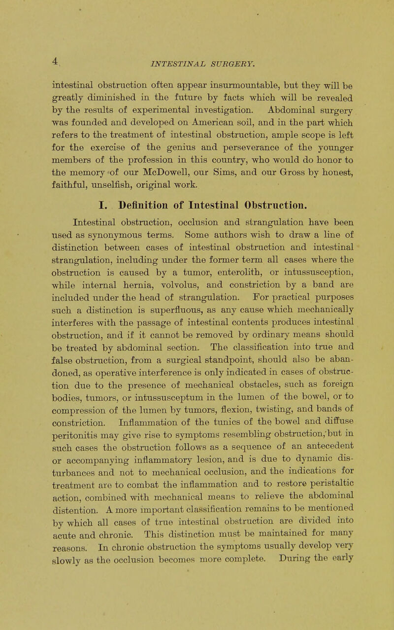 INTESTINAL SURGERY. intestinal obstruction often appear insurmountable, but they will be greatly diminished in the future by facts which will be revealed by the results of experimental investigation. Abdominal surgery was founded and developed on American soil, and in the part which refers to the treatment of intestinal obstruction, ample scope is left for the exercise of the genius and perseverance of the younger members of the profession in this country, who would do honor to the memory of our McDowell, our Sims, and our Gross by honest, faithful, unselfish, original work. I. Definition of Intestinal Obstrnction. Intestinal obstruction, occlusion and strangulation have been used as synonymous terms. Some authors wish to draw a line of distinction between cases of intestinal obstruction and intestinal strangulation, including under the former term all cases where the obstruction is caused by a tumor, enterolith, or intussusception, while internal hernia, volvolus, and constriction by a band are included under the head of strangulation. For practical purposes such a distinction is superfluous, as any cause which mechanically interferes with the passage of intestinal contents produces intestinal obstruction, and if it cannot be removed by ordinary means should be treated by abdominal section. The classification into true and false obstruction, from a surgical standpoint, should also be aban- doned, as operative interference is only indicated in cases of obstrnc- tion due to the presence of mechanical obstacles, such as foreign bodies, tumors, or intussusceptum in the lumen of the bowel, or to compression of the lumen by tumors, flexion, twisting, and bands of constriction. Inflammation of the tunics of the bowel and diffuse peritonitis may give rise to symptoms resembling obstruction,'but in such cases the obstruction follows as a sequence of an antecedent or accompanying inflammatory lesion, and is due to dynamic dis- turbances and not to mechanical occlusion, and the indications for treatment are to combat the inflammation and to restore peristaltic action, combined with mechanical means to relieve the abdominal distention. A more important classification remains to be mentioned by which all cases of true intestinal obstruction are divided into acute and chronic. This distinction must be maintained for many reasons. In chronic obstruction the symptoms usually develop very slowly as the occlusion becomes more complete. During the early