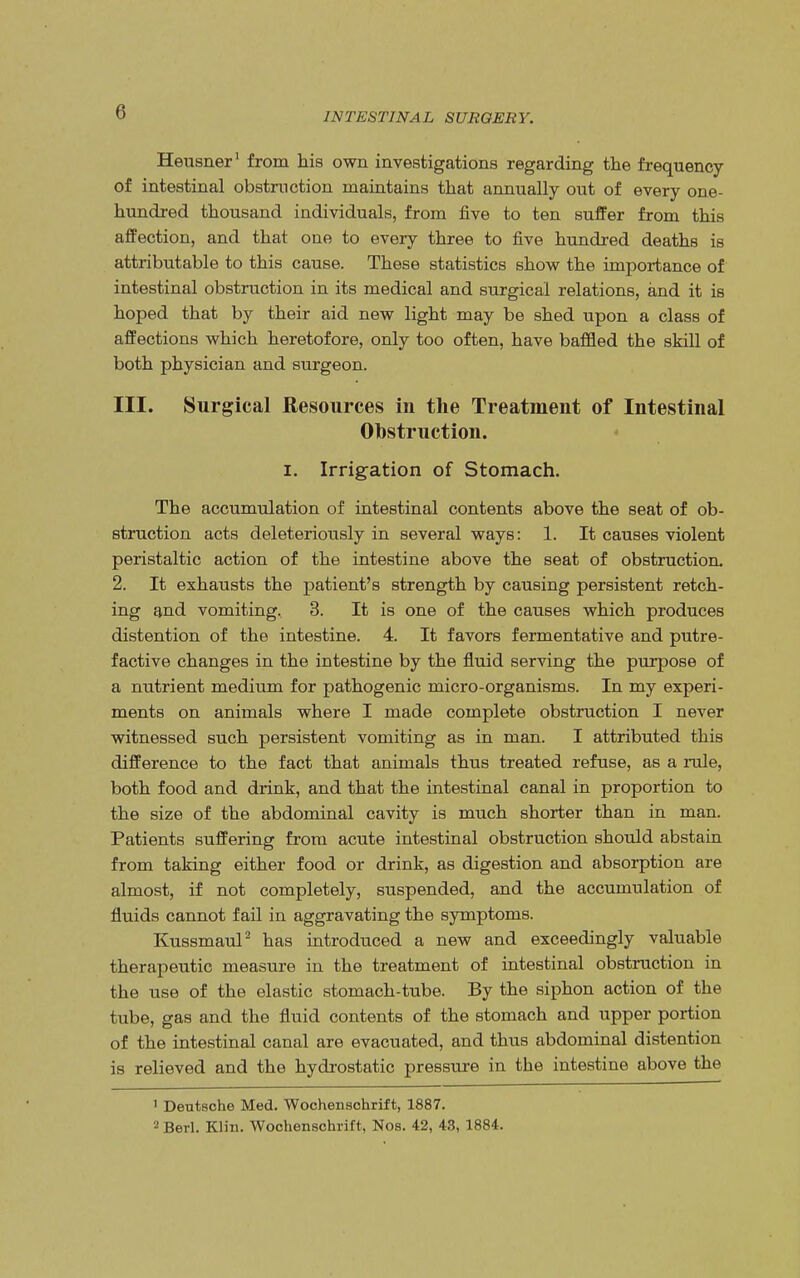 Heusner1 from his own investigations regarding the frequency of intestinal obstruction maintains that annually out of every one- hundred thousand individuals, from five to ten suffer from this affection, and that one to every three to five hundred deaths is attributable to this cause. These statistics show the importance of intestinal obstruction in its medical and surgical relations, and it is hoped that by their aid new light may be shed upon a class of affections which heretofore, only too often, have baffled the skill of both physician and surgeon. III. Surgical Resources in the Treatment of Intestinal Obstruction. i. Irrigation of Stomach. The accumulation of intestinal contents above the seat of ob- struction acts deleteriously in several ways: 1. It causes violent peristaltic action of the intestine above the seat of obstruction. 2. It exhausts the patient's strength by causing persistent retch- ing and vomiting, 3. It is one of the causes which produces distention of the intestine. 4. It favors fermentative and putre- factive changes in the intestine by the fluid serving the purpose of a nutrient medium for pathogenic micro-organisms. In my experi- ments on animals where I made complete obstruction I never witnessed such persistent vomiting as in man. I attributed this difference to the fact that animals thus treated refuse, as a rule, both food and drink, and that the intestinal canal in proportion to the size of the abdominal cavity is much shorter than in man. Patients suffering from acute intestinal obstruction should abstain from taking either food or drink, as digestion and absorption are almost, if not completely, suspended, and the accumulation of fluids cannot fail in aggravating the symptoms. Kussmaul2 has introduced a new and exceedingly valuable therapeutic measure in the treatment of intestinal obstruction in the use of the elastic stomach-tube. By the siphon action of the tube, gas and the fluid contents of the stomach and upper portion of the intestinal canal are evacuated, and thus abdominal distention is relieved and the hydrostatic pressure in the intestine above the 1 Deutsche Med. Wochenschrift, 1887. 2 Berl. Klin. Wochenschrift, Nos. 42, 43, 1884.