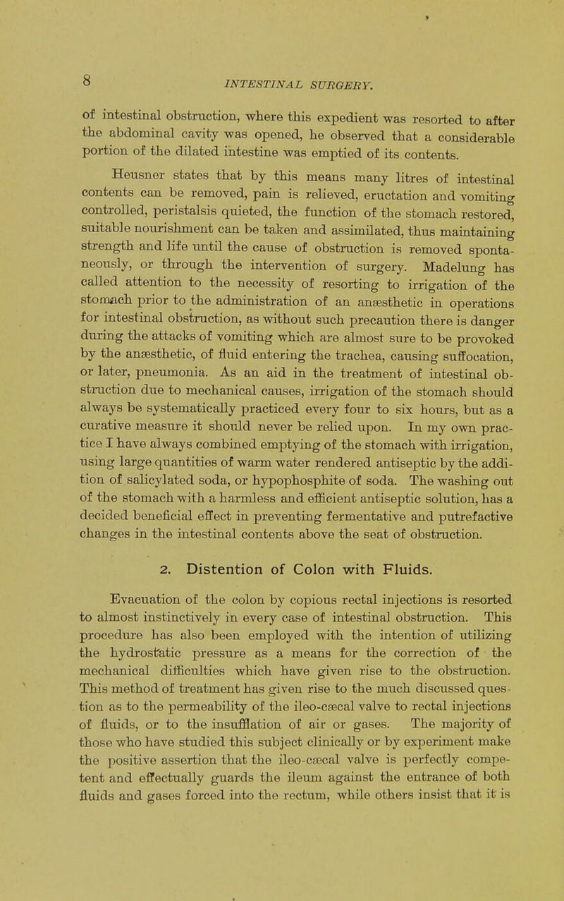 of intestinal obstruction, where this expedient was resorted to after the abdominal cavity was opened, he observed that a considerable portion of the dilated intestine was emptied of its contents. Heusner states that by this means many litres of intestinal contents can be removed, pain is relieved, eructation and vomiting controlled, peristalsis quieted, the function of the stomach restored, suitable nourishment can be taken and assimilated, thus maintaining strength and life until the cause of obstruction is removed sponta- neously, or through the intervention of surgery. Madelung has called attention to the necessity of resorting to irrigation of the stomach prior to the administration of an anaesthetic in operations for intestinal obstruction, as without such precaution there is danger during the attacks of vomiting which are almost sure to be provoked by the ansesthetic, of fluid entering the trachea, causing suffocation, or later, pneumonia. As an aid in the treatment of intestinal ob- struction due to mechanical causes, irrigation of the stomach should always be systematically practiced every four to six hours, but as a curative measure it should never be relied upon. In my own prac- tice I have always combined emptying of the stomach with irrigation, using large quantities of warm water rendered antiseptic by the addi- tion of salicylated soda, or hypophosphite of soda. The washing out of the stomach with a harmless and efficient antiseptic solution, has a decided beneficial effect in preventing fermentative and putrefactive changes in the intestinal contents above the seat of obstruction. 2. Distention of Colon with Fluids. Evacuation of the colon by copious rectal injections is resorted to almost instinctively in every case of intestinal obstruction. This procedure has also been employed with the intention of utilizing the hydrostatic pressure as a means for the correction of the mechanical difficulties which have given rise to the obstruction. This method of treatment has given rise to the much discussed ques- tion as to the permeability of the ileo-csecal valve to rectal injections of fluids, or to the insufflation of air or gases. The majority of those who have studied this subject clinically or by experiment make the positive assertion that the ileo-cfccal valve is perfectly compe- tent and effectually guards the ileum against the entrance of both fluids and gases forced into the rectum, while others insist that it is