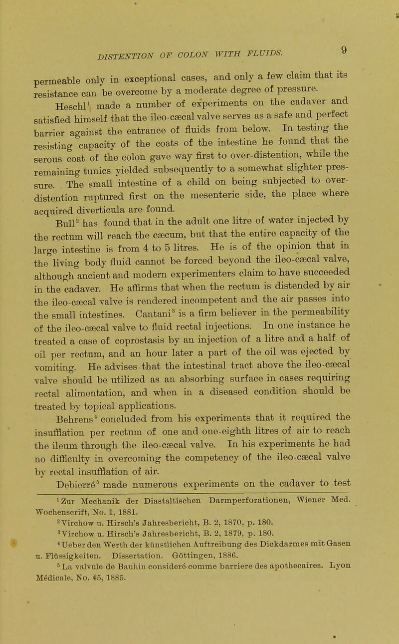 permeable onlv in exceptional cases, and only a few claim that its resistance can be overcome by a moderate degree of pressure. Heschl1 made a number of experiments on the cadaver and satisfied himself that the ileo-csecal valve serves as a safe and perfect barrier against the entrance of fluids from below. In testing the resisting capacity of the coats of the intestine he found that the serous coat of the colon gave way first to over-distention, while the remaining tunics yielded subsequently to a somewhat slighter pres- sure. The small intestine of a child on being subjected to over- distention ruptured first on the mesenteric side, the place where acquired diverticula are found. Bull2 has found that in the adult one litre of water injected by the rectum will reach the caecum, but that the entire capacity of the large intestine is from 4 to 5 litres. He is of the opinion that in the° living body fluid cannot be forced beyond the ileo-csecal valve, although ancient and modern experimenters claim to have succeeded in the cadaver. He affirms that when the rectum is distended by air the ileo-cEecal valve is rendered incompetent and the air passes into the small intestines. Cantani3 is a firm believer in the permeability of the ileo-csecal valve to fluid rectal injections. In one instance he treated a case of coprostasis by an injection of a litre and a half of oil per rectum, and an hour later a part of the oil was ejected by vomiting. He advises that the intestinal tract above the ileo-csecal valve should be utilized as an absorbing surface in cases requiring rectal alimentation, and when in a diseased condition should be treated by topical applications. Behrens4 concluded from his experiments that it required the insufflation per rectum of one and one-eighth litres of air to reach the ileum through the ileo-csecal valve. In his experiments he had no difficulty in overcoming the competency of the ileo-csecal valve by rectal insufflation of air. Debierre^ made numerous experiments on the cadaver to test 'Zur Mechanik der Diastaltischen Darmperforationen, Wiener Med. Wochenscrift, No. 1, 1881. 2Virchow u. Hirsch's Jahresbericht, B. 2, 1870, p. 180. 3Virchow u. Hirsch's Jahresbericht, B. 2, 1879, p. 180. 4TJeber den Werth der kunstlichen Auftreibung des Dickdarmes mit Gasen u. Flttssigkeiten. Dissertation. Gottingen, 1886. 5 La valvule de Bauhin consider&comme barriere des apothecaires. Lyon MSdicale, No. 45, 1885.