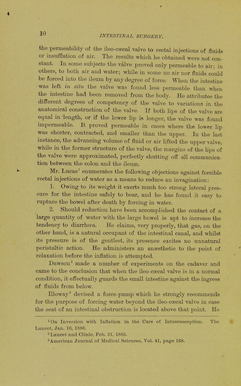 INTESTINAL SURGERY. the permeability of the ileo-caecal valve to rectal injections of fluids or insufflation of air. The results which he obtained were not con- stant. In some subjects the valve proved only permeable to air; in others, to both air and water; while in some no air nor fluids could be forced into the ileum by any degree of force. When the intestine was left in situ the valve was found less permeable than when the intestine had been removed from the body. He attributes the different degrees of competency of the valve to variations in the anatomical construction of the valve. If both lips of the valve are equal in length, or if the lower lip is longer, the valve was found impermeable. It proved permeable in cases where the lower lip was shorter, contracted, and smaller than the upper. In the last instance, the advancing volume of fluid or air lifted the upper valve, while in the former structure of the valve, the margins of the lips of the valve were approximated, perfectly shutting off all communica- tion between the colon and the ileum. Mr. Lucas1 enumerates the following objections against forcible rectal injections of water as a means to reduce an invagination: 1. Owing to its weight it exerts much too strong lateral pres- sure for the intestine safely to bear, and he has found it easy to rupture the bowel after death by forcing in water. 2. Should reduction have been accomplished the contact of a large quantity of water with the large bowel is apt to increase the tendency to diarrhoea. He claims, very properly, that gas, on the other hand, is a natural occupant of the intestinal canal, and whilst its pressure is of the gentlest, its presence excites no unnatural peristaltic action. He administers an anaesthetic to the point of relaxation before the inflation is attempted. Dawson2 made a number of experiments on the cadaver and came to the conclusion that when the ileo-csecal valve is in a normal condition, it effectually guards the small intestine against the ingress of fluids from below. Hloway3 devised a force-pump which he strongly recommends for the purpose of forcing water beyond the ileo-csecal valve in case the seat of an intestinal obstruction is located above that point. He 1 On Inversion with Inflation in the Cure of Intussusception. The Lancet, Jan. 16, 1886. 2 Lancet and Clinic, Feb. 21, 1885. 3 American Journal of Medical Sciences, Vol. 41, page 168.