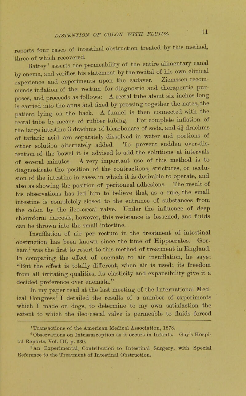 reports four cases of intestinal obstruction treated by this method, three of which recovered. Battey1 asserts the permeability of the entire alimentary canal by enema, and verifies his statement by the recital of his own clinical experience and experiments upon the cadaver. Ziemssen recom- mends inflation of the rectum for diagnostic and therapeutic pur- poses, and proceeds as follows: A rectal tube about six inches long is carried into the anus and fixed by pressing together the nates, the patient lying on the back. A funnel is then connected with the rectal tube by means of rubber tubing. For complete inflation of the large intestine 3 drachms of bicarbonate of soda, and 4£ drachms of tartaric acid are separately dissolved in water and portions of either solution alternately added. To prevent sudden over-dis- tention of the bowel it is advised to add the solutions at intervals of several minutes. A very important use of this method is to diagnosticate the position of the contractions, strictures, or occlu- sion of the intestine in cases in which it is desirable to operate, and also as showing the position of peritoneal adhesions. The result of his observations has led 'him to believe that, as a rule, the small intestine is completely closed to the entrance of substances from the colon by the ileo-csecal valve. Under the influence of deep chloroform narcosis, however, this resistance is lessened, and fluids can be thrown into the small intestine. Insufflation of air per rectum in the treatment of intestinal obstruction has been known since the time of Hippocrates. Gor- ham2 was the first to resort to this method of treatment in England. In comparing the effect of enemata to air insufflation, he says: But the effect is totally different, when air is used; its freedom from all irritating qualities, its elasticity and expansibility give it a decided preference over enemata. In my paper read at the last meeting of the International Med- ical Congress3 I detailed the results of a number of experiments which I made on dogs, to determine to my own satisfaction the extent to which the ileo-csecal valve is permeable to fluids forced 1 Transactions of the American Medical Association, 1878. 2 Observations on Intussusception as it occurs in Infants. Guy's Hospi- tal Reports, Vol. Ill, p. 330. 3 An Experimental. Contribution to Intestinal Surgery, with Special Reference to the Treatment of Intestinal Obstruction.