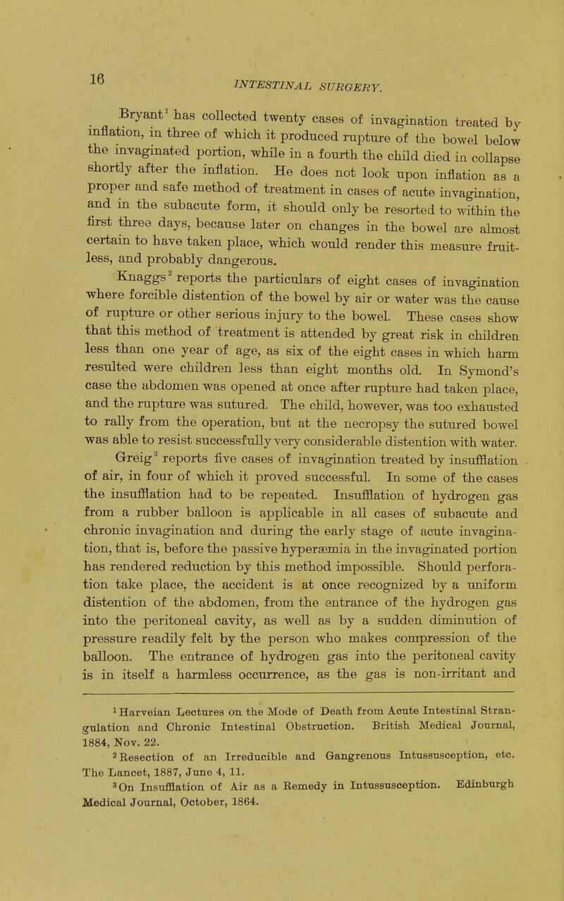 INTESTINAL SURGERY. Bryant1 has collected twenty cases of invagination treated by inflation, m three of which it produced rupture of the bowel below the invaginated portion, while in a fourth the child died in collapse shortly after the inflation. He does not look upon inflation as a proper and safe method of treatment in cases of acute invagination, and m the subacute form, it should only be resorted to within the first three days, because later on changes in the bowel are almost certain to have taken place, which would render this measure fruit- less, and probably dangerous. Knaggs2 reports the particulars of eight cases of invagination where forcible distention of the bowel by air or water was the cause of rupture or other serious injury to the bowel. These cases show that this method of treatment is attended by great risk in children less than one year of age, as six of the eight cases in which harm resulted were children less than eight months old. In Symond's case the abdomen was opened at once after rupture had taken place, and the rupture was sutured. The child, however, was too exhausted to rally from the operation, but at the necropsy the sutured bowel was able to resist successfully very considerable distention with water. Grreig3 reports five cases of invagination treated by insufflation of air, in four of which it proved successful. In some of the cases the insufflation had to be repeated. Insufflation of hydrogen gas from a rubber balloon is applicable in all cases of subacute and chronic invagination and during the early stage of acute invagina- tion, that is, before the passive hyperemia in the invaginated portion has rendered reduction by this method impossible. Should perfora- tion take place, the accident is at once recognized by a uniform distention of the abdomen, from the entrance of the hydrogen gas into the peritoneal cavity, as well as by a sudden diminution of pressure readily felt by the person who makes compression of the balloon. The entrance of hydrogen gas into the peritoneal cavity is in itself a harmless occurrence, as the gas is non-irritant and 1 Harveian Lectures on the Mode of Death from Aoute Intestinal Stran- gulation and Chronic Intestinal Obstruction. British Medical Journal, 1884, Nov. 22. 2 Resection of an Irreducible and Gangrenous Intussusception, etc. The Lancet, 1887, June 4, 11. 3 On Insufflation of Air as a Remedy in Intussusception. Edinburgh Medical Journal, October, 1864.