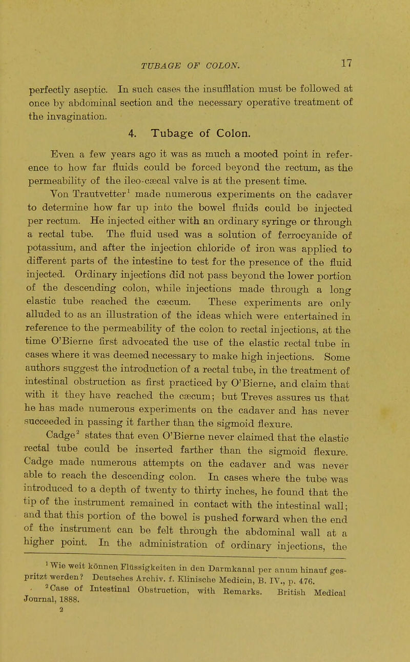 TUB AGE OF COLON. perfectly aseptic. In such cases the insufflation must be followed at once by abdominal section and the necessary operative treatment of the invagination. 4. Tubage of Colon. Even a few years ago it was as much a mooted point in refer- ence to how far fluids could be forced beyond the rectum, as the permeability of the ileo-csecal valve is at the present time. Von Trautvetter1 made numerous experiments on the cadaver to determine how far up into the bowel fluids could be injected per rectum. He injected either with an ordinary syringe or through a rectal tube. The fluid used was a solution of ferrocyanide of potassium, and after the injection chloride of iron was applied to different parts of the intestine to test for the presence of the fluid injected. Ordinary injections did not pass beyond the lower portion of the descending colon, while injections made through a long elastic tube reached the caecum. These experiments are only alluded to as an illustration of the ideas which were entertained in reference to the permeability of the colon to rectal injections, at the time O'Bierne first advocated the use of the elastic rectal tube in cases where it was deemed necessary to make high injections. Some authors suggest the introduction of a rectal tube, in the treatment of intestinal obstruction as first practiced by O'Bierne, and claim that with it they have reached the caecum; but Treves assures us that he has made numerous experiments on the cadaver and has never succeeded in passing it farther than the sigmoid flexure. Cadge2 states that even O'Bierne never claimed that the elastic rectal tube could be inserted farther than the sigmoid flexure. Cadge made numerous attempts on the cadaver and was never able to reach the descending colon. In cases where the tube was introduced to a depth of twenty to thirty inches, he found that the tip of the instrument remained in contact with the intestinal wall; and that this portion of the bowel is pushed forward when the end of the instrument can be felt through the abdominal wall at a higher point. In the administration of ordinary injections, the 1 Wie weit konnen Fltissigkeiten in den Darmkanal per anum hinauf ges- pritzt, werden? Deutsches Archiv. f. Klinische Medicin, B. IV., p. 476. . 2 Case of Intestinal Obstruction, with Remarks. British Medical Journal, 1888. 2
