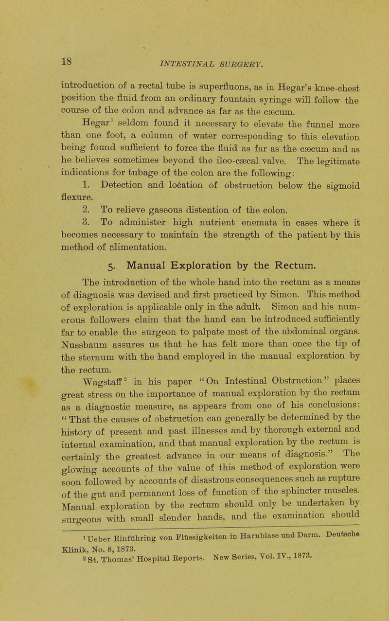 introduction of a rectal tube is superfluous, as iu Hegar's knee-chest position the fluid from an ordinary fountain syringe will follow the course of the colon and advance as far as the crecum. Hegar' seldom found it necessary to elevate the funnel more than one foot, a column of water corresponding to this elevation being found sufficient to force the fluid as far as the caecum and as he believes sometimes beyond the ileo-csecal valve. The legitimate indications for tubage of the colon are the following: 1. Detection and location of obstruction below the sigmoid flexure. 2. To relieve gaseous distention of the colon. 3. To administer high nutrient enemata in cases where it becomes necessary to maintain the strength of the patient by this method of alimentation. 5. Manual Exploration by the Rectum. The introduction of the whole hand into the rectum as a means of diagnosis was devised and first practiced by Simon. This method of exploration is applicable only in the adult. Simon and his num- erous followers claim that the hand can be introduced sufficiently far to enable the surgeon to palpate most of the abdominal organs. Nussbaum assures us that he has felt more than once the tip of the sternum with the hand employed in the manual exploration by the rectum. Wagstaff2 in his paper On Intestinal Obstruction places great stress on the importance of manual exploration by the rectum as a diagnostic measure, as appears from one of his conclusions:  That the causes of obstruction can generally be determined by the history of present and past illnesses and by thorough external and internal examination, and that manual exploration by the rectum is certainly the greatest advance in our means of diagnosis. The glowing accounts of the value of this method of exploration were soon followed by accounts of disastrous consequences such as rupture of the gut and permanent loss of function of the sphincter muscles. Manual exploration by the rectum should only be undertaken by surgeons with small slender hands, and the examination should ' Ueber Einftthring von Flttssigkeiten in Harnblase und Darm. Deutsche Klinik, No. 8,1873. 2 St. Thomas' Hospital Reports. New Series, Vol. IV., 1873.