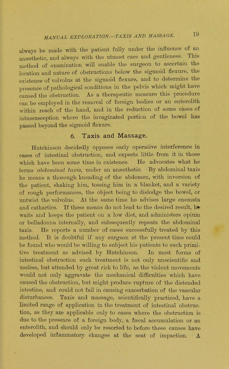 MANUAL EXPLORATION.—TAXIS AND MASSAGE. always be made with the patient fully under the influence of an anaesthetic, and always with the utmost care and gentleness. This method of examination will enable the surgeon to ascertain the location and nature of obstructions below the sigmoid flexure, the existence of volvolus at the sigmoid flexure, and to determine the presence of pathological conditions in the pelvis which might have caused the obstruction. As a therapeutic measure this procedure can be employed in the removal of foreign bodies or an enterolith within reach of the hand, and in the reduction of some cases of intussusception where the invaginated portion of the bowel has passed beyond the sigmoid flexure. 6. Taxis and Massage. Hutchinson decidedly dpposes early operative interference in cases of intestinal obstruction, and expects little from it in those which have been some time in existence. He advocates what he terms abdominal taxis, under an anaesthetic. • By abdominal taxis he means a thorough kneading of the abdomen, with inversion of the patient, shaking him, tossing him in a blanket, and a variety of rough performances, the object being to dislodge the bowel, or untwist the volvolus. At the same time he advises large enemata and cathartics. If these means do not lead to the desired result, hfe waits and keeps the patient on a low diet, and administers opium or belladonna internally, and subsequently repeats the abdominal taxis. He reports a number of cases successfully treated by this method. It is doubtful if any surgeon at the present time could be found who would be willing to subject his patients to such primi- tive treatment as advised by Hutchinson. In most forms of intestinal obstruction such treatment is not only unscientific and useless, but attended by great risk to life, as the violent movements would not only aggravate the mechanical difficulties which have caused the obstruction, but might produce rupture of the distended intestine, and could not fail in causing exacerbation of the vascular disturbances. Taxis and massage, scientifically practiced, have a limited range of application in the treatment of intestinal obstruc- tion, as they are applicable only to cases where the obstruction is due to the presence of a foreign body, a faecal accumulation or an enterolith, and should only be resorted to before these causes have developed inflammatory changes at the seat of impaction. A