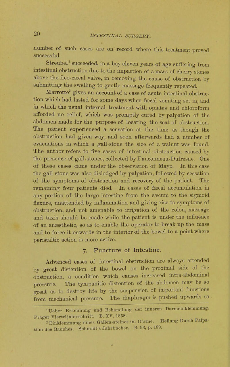 number of such cases are on record where this treatment proved successful. Streubel1 succeeded, in a boy eleven years of-age suffering from intestinal obstruction due to the impaction of a mass of cherry stones above the ileo-csecal valve, in removing the cause of obstruction by submitting the swelling to gentle massage frequently repeated. Marrotte2 gives an account of a case of acute intestinal obstruc- tion which had lasted for some days when fsecal vomiting set in, and in which the usual internal treatment with opiates and chloroform afforded no relief, which was promptly cured by palpation of the abdomen made for the purpose of locating the seat of obstruction. The patient experienced a sensation at the time as though the obstruction had given way, and soon afterwards had a number of evacuations in which a gall-stone the size of a walnut was found. The author refers to five cases of intestinal obstruction caused by the presence of gall-stones, collected by Fauconneau-Dufresne. One of these cases came under the observation of Mayo. In this case the gall- stone was also dislodged by palpation, followed by cessation of the symptoms of obstruction and recovery of the patient. The remaining four patients died. In cases of fsecal accumulation in any portion of the large intestine from the caecum to the sigmoid flexure, unattended by inflammation and giving rise to symptoms of obstruction, and not amenable to irrigation of the colon, massage and taxis should be made while the patient is under the influence of an anaesthetic, so as to enable the operator to break up the mass and to force it onwards in the interior of the bowel to a point where peristaltic action is more active. 7. Puncture of Intestine. Advanced cases of intestinal obstruction are always attended by great distention of the bowel on the proximal side of the obstruction, a condition which causes increased intra-abdominal pressure. The tympanitic distention of the abdomen may be so great as to destroy life by the suspension of important functions from mechanical pressure. The diaphragm is pushed upwards so lUeber Erkennmig rmd Behandlung der inneren Darmeinklemmung. Prager Vierteljahrsschrift. B. XV, 1858. ^Einklemmung ernes Gallen-steines im Darme. Heilnng Durch Palpa- tion dee Bauches. Schmidt's Jahrbucher. B. 93, p. 189.