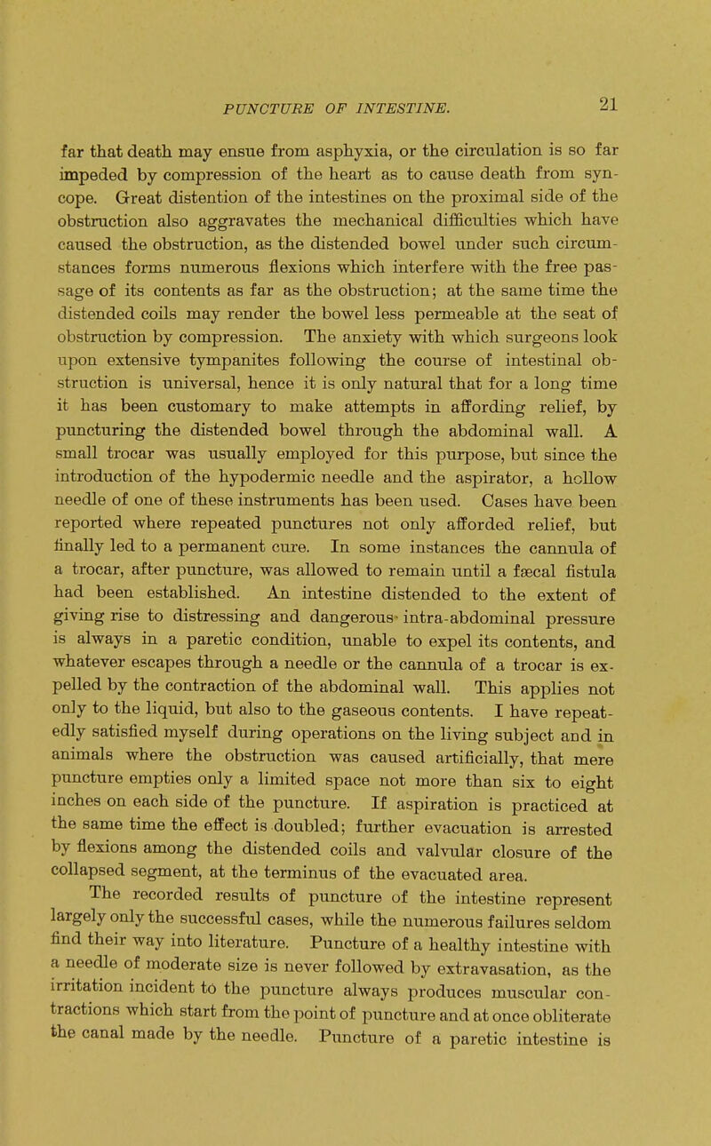 PUNCTURE OF INTESTINE. far that death may ensue from asphyxia, or the circulation is so far impeded by compression of the heart as to cause death from syn- cope. Great distention of the intestines on the proximal side of the obstruction also aggravates the mechanical difficulties which have caused the obstruction, as the distended bowel under such circum- stances forms numerous flexions which interfere with the free pas- sage of its contents as far as the obstruction; at the same time the distended coils may render the bowel less permeable at the seat of obstruction by compression. The anxiety with which surgeons look upon extensive tympanites following the course of intestinal ob- struction is universal, hence it is only natural that for a long time it has been customary to make attempts in affording relief, by puncturing the distended bowel through the abdominal wall. A small trocar was usually employed for this purpose, but since the introduction of the hypodermic needle and the aspirator, a hollow needle of one of these instruments has been used. Cases have been reported where repeated punctures not only afforded relief, but finally led to a permanent cure. In some instances the cannula of a trocar, after puncture, was allowed to remain until a faecal fistula had been established. An intestine distended to the extent of giving rise to distressing and dangerous - intra-abdominal pressure is always in a paretic condition, unable to expel its contents, and whatever escapes through a needle or the cannula of a trocar is ex- pelled by the contraction of the abdominal wall. This applies not only to the liquid, but also to the gaseous contents. I have repeat- edly satisfied myself during operations on the living subject and in animals where the obstruction was caused artificially, that mere puncture empties only a limited space not more than six to eight inches on each side of the puncture. If aspiration is practiced at the same time the effect is doubled; further evacuation is arrested by flexions among the distended coils and valvular closure of the collapsed segment, at the terminus of the evacuated area. The recorded results of puncture of the intestine represent largely only the successful cases, while the numerous failures seldom find their way into literature. Puncture of a healthy intestine with a needle of moderate size is never followed by extravasation, as the irritation incident to the puncture always produces muscular con- tractions which start from the point of puncture and at once obliterate the canal made by the needle. Puncture of a paretic intestine is