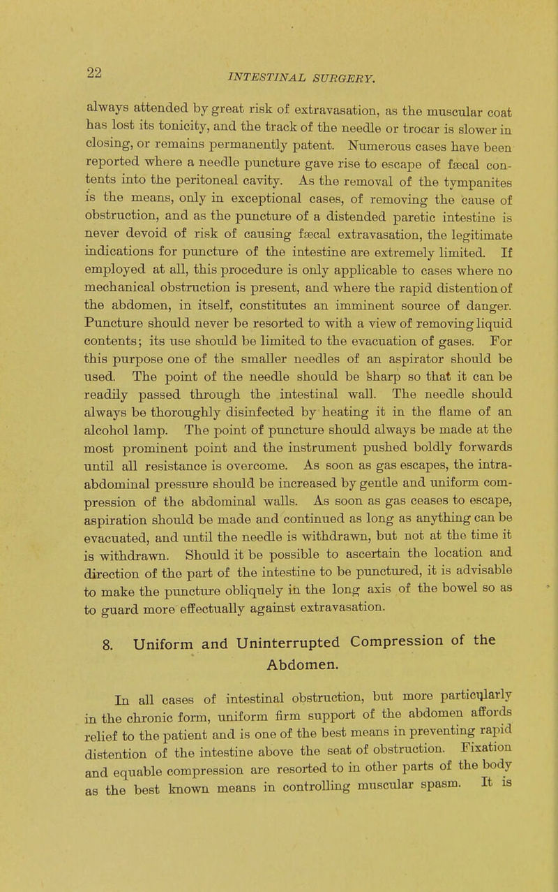 INTESTINAL SURGERY. always attended by great risk of extravasation, as the muscular coat has lost its tonicity, and the track of the needle or trocar is slower in closing, or remains permanently patent. Numerous cases have been reported where a needle puncture gave rise to escape of faecal con- tents into the peritoneal cavity. As the removal of the tympanites is the means, only in exceptional cases, of removing the cause of obstruction, and as the puncture of a distended paretic intestine is never devoid of risk of causing faecal extravasation, the legitimate indications for puncture of the intestine are extremely limited. If employed at all, this procedure is only applicable to cases where no mechanical obstruction is present, and where the rapid distention of the abdomen, in itself, constitutes an imminent source of danger. Puncture should never be resorted to with a view of removing liquid contents; its use should be limited to the evacuation of gases. For this purpose one of the smaller needles of an aspirator should be used. The point of the needle should be sharp so that it can be readily passed through the intestinal wall. The needle should always be thoroughly disinfected by heating it in the flame of an alcohol lamp. The point of puncture should always be made at the most prominent point and the instrument pushed boldly forwards until all resistance is overcome. As soon as gas escapes, the intra- abdominal pressure should be increased by gentle and uniform com- pression of the abdominal walls. As soon as gas ceases to escape, aspiration should be made and continued as long as anything can be evacuated, and until the needle is withdrawn, but not at the time it is withdrawn. Should it be possible to ascertain the location and direction of the part of the intestine to be punctured, it is advisable to make the puncture obliquely in the long axis of the bowel so as to guard more effectually against extravasation. 8. Uniform and Uninterrupted Compression of the Abdomen. In all cases of intestinal obstruction, but more particularly in the chronic form, uniform firm support of the abdomen affords relief to the patient and is one of the best means in preventing rapid distention of the intestine above the seat of obstruction. Fixation and equable compression are resorted to in other parts of the body as the best known means in controlling muscular spasm. It is
