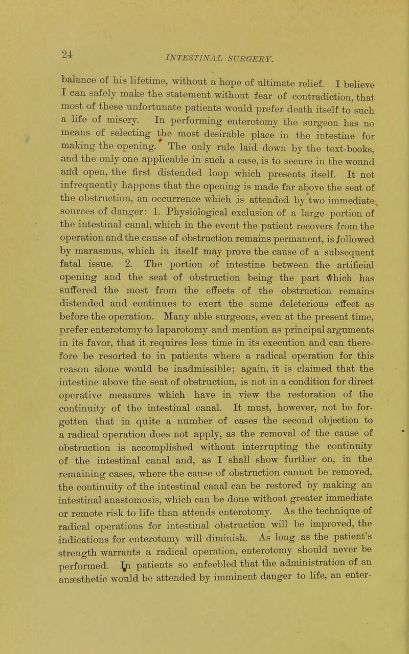 INTESTINAL SURGERY. balance of his lifetime, without a hope of ultimate relief. I believe I can safely make the statement without fear of contradiction, that most of these unfortunate patients would prefer death itself to such a life of misery. In performing enterotomy the surgeon has no means of selecting the most desirable place in the intestine for making the opening.* The only rule laid down by the text-books, and the only one applicable in such a case, is to secure in the wound arid open, the first distended loop which presents itself. It not infrequently happens that the opening is made far above the seat of the obstruction, an occurrence which is attended by two immediate sources of danger: 1. Physiological exclusion of a large portion of the intestinal canal, which in the event the patient recovers from the operation and the cause of obstruction remains permanent, is followed by marasmus, which in itself may prove the cause of a subsequent fatal issue. 2. The portion of intestine between the artificial opening and the seat of obstruction being the part which has suffered the most from the effects of the obstruction remains distended and continues to exert the same deleterious effect as before the operation. Many able surgeons, even at the present time, prefer enterotomy to laparotomy and mention as principal arguments in its favor, that it requires less time in its execution and can there- fore be resorted to in patients where a radical operation for this reason alone would be inadmissible; again, it is claimed that the intestine above the seat of obstruction, is not in a condition for direct operative measures which have in view the restoration of the continuity of the intestinal canal. It must, however, not be for- gotten that in quite a number of cases the second objection to a radical operation does not apply, as the removal of the cause of obstruction is accomplished without interrupting the continuity of the intestinal canal and, as I shall show further on, in the remaining cases, where the cause of obstruction cannot be removed, the continuity of the intestinal canal can be restored by making an intestinal anastomosis, which can be done without greater immediate or remote risk to life than attends enterotomy. As the technique of radical operations for intestinal obstruction will be improved, the indications for enterotomy will diminish. As long as the patient's strength warrants a radical operation, enterotomy should never be performed, ifci patients so enfeebled that the administration of an anesthetic would be attended by imminent danger to life, an enter-