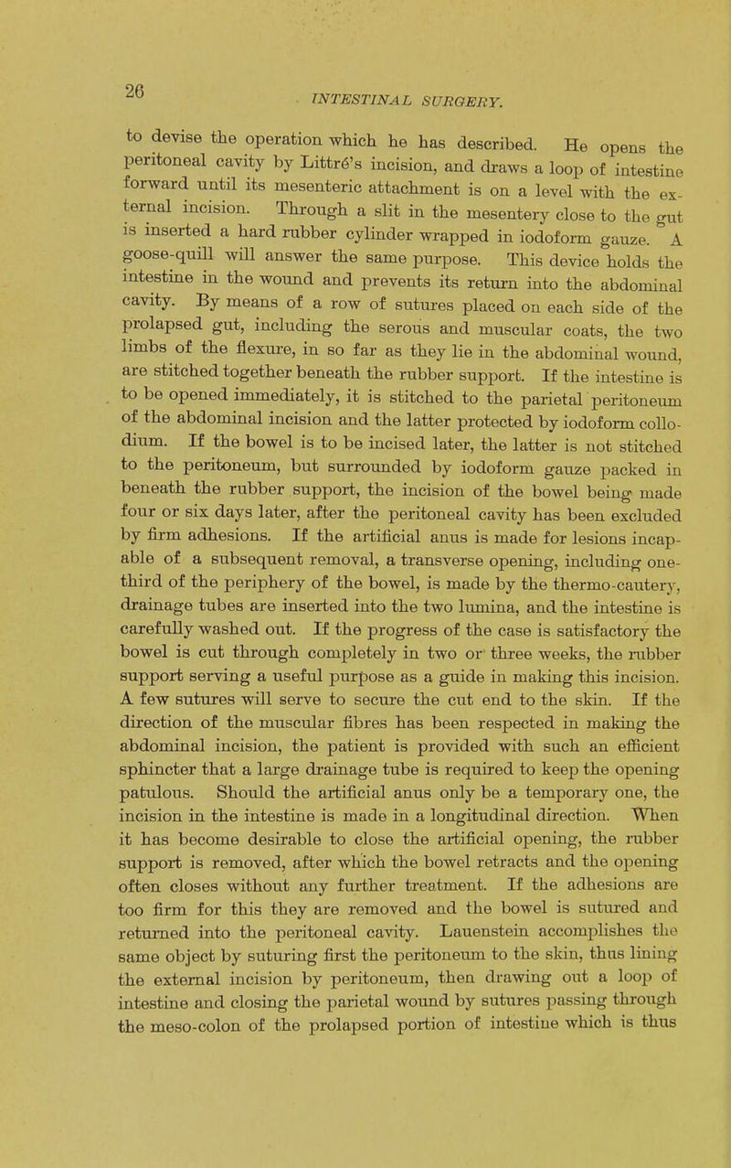 INTESTINAL SURGERY. to devise the operation which he has described. He opens the peritoneal cavity by Littre's incision, and draws a loop of intestine forward until its mesenteric attachment is on a level with the ex- ternal incision. Through a slit in the mesentery close to the gut is inserted a hard rubber cylinder wrapped in iodoform gauze. A goose-quill will answer the same purpose. This device holds the intestine in the wound and prevents its return into the abdominal cavity. By means of a row of sutures placed on each side of the prolapsed gut, including the serous and muscular coats, the two limbs of the flexure, in so far as they lie in the abdominal wound, are stitched together beneath the rubber support. If the intestine is to be opened immediately, it is stitched to the parietal peritoneum of the abdominal incision and the latter protected by iodoform collo- dium. If the bowel is to be incised later, the latter is not stitched to the peritoneum, but surrounded by iodoform gauze packed in beneath the rubber support, the incision of the bowel being made four or six days later, after the peritoneal cavity has been excluded by firm adhesions. If the artificial anus is made for lesions incap- able of a subsequent removal, a transverse opening, including one- third of the periphery of the bowel, is made by the thermo-cautery, drainage tubes are inserted into the two lumina, and the intestine is carefully washed out. If the progress of the case is satisfactory the bowel is cut through completely in two or three weeks, the rubber support serving a useful purpose as a guide in making this incision. A few sutures will serve to secure the cut end to the skin. If the direction of the muscular fibres has been respected in making the abdominal incision, the patient is provided with such an efficient sphincter that a large drainage tube is required to keep the opening patulous. Should the artificial anus only be a temporary one, the incision in the intestine is made in a longitudinal direction. When it has become desirable to close the artificial opening, the rubber support is removed, after which the bowel retracts and the opening often closes without any further treatment. If the adhesions are too firm for this they are removed and the bowel is sutured and returned into the peritoneal cavity. Lauenstein accomplishes the same object by suturing first the peritoneum to the skin, thus lining the external incision by peritoneum, then drawing out a loop of intestine and closing the parietal wound by sutures passing through the meso-colon of the prolapsed portion of intestine which is thus