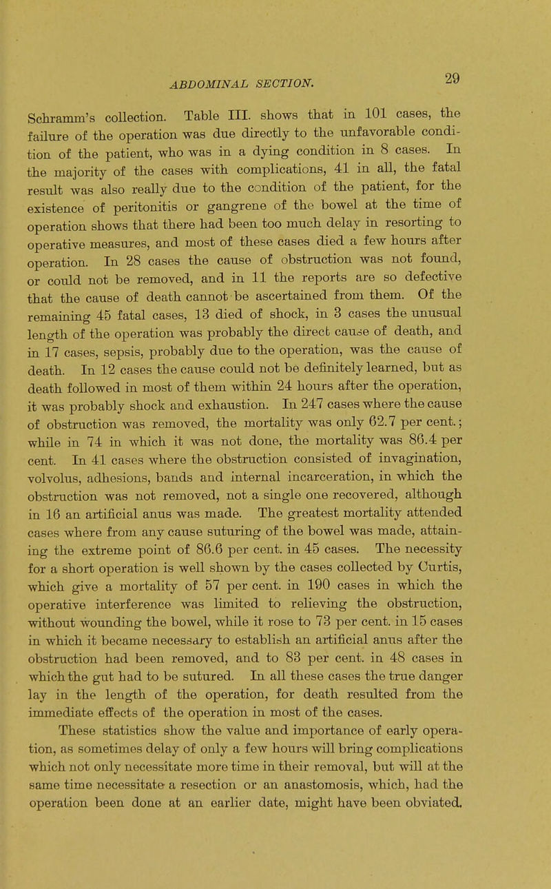 Schramm's collection. Table HE. shows that in 101 cases, the failure of the operation was due directly to the unfavorable condi- tion of the patient, who was in a dying condition in 8 cases. In the majority of the cases with complications, 41 in all, the fatal result was also really due to the condition of the patient, for the existence of peritonitis or gangrene of the bowel at the time of operation shows that there had been too much delay in resorting to operative measures, and most of these cases died a few hours after operation. In 28 cases the cause of obstruction was not found, or could not be removed, and in 11 the reports are so defective that the cause of death cannot be ascertained from them. Of the remaining 45 fatal cases, 13 died of shock, in 3 cases the unusual length of the operation was probably the direct caude of death, and in 17 cases, sepsis, probably due to the operation, was the cause of death. In 12 cases the cause could not be definitely learned, but as death followed in most of them within 24 hours after the operation, it was probably shock and exhaustion. In 247 cases where the cause of obstruction was removed, the mortality was only 62.7 per cent.; while in 74 in which it was not done, the mortality was 86.4 per cent. In 41 cases where the obstruction consisted of invagination, volvolus, adhesions, bands and internal incarceration, in which the obstruction was not removed, not a single one recovered, although in 16 an artificial anus was made. The greatest mortality attended cases where from any cause suturing of the bowel was made, attain- ing the extreme point of 86.6 per cent, in 45 cases. The necessity for a short operation is well shown by the cases collected by Curtis, which give a mortality of 57 per cent, in 190 cases in which the operative interference was limited to relieving the obstruction, without wounding the bowel, while it rose to 73 per cent, in 15 cases in which it became necessary to establish an artificial anus after the obstruction had been removed, and to 83 per cent, in 48 cases in which the gut had to be sutured. In all these cases the true danger lay in the length of the operation, for death resulted from the immediate effects of the operation in most of the cases. These statistics show the value and importance of early opera- tion, as sometimes delay of only a few hours will bring complications which not only necessitate more time in their removal, but will at the same time necessitate a resection or an anastomosis, which, had the operation been done at an earlier date, might have been obviated.