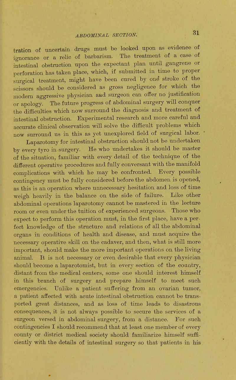 tration of uncertain drugs must be looked upon as evidence of ignorance or a relic of barbarism. The treatment of a case of intestinal obstruction upon the expectant plan until gangrene or perforation has taken place, which, if submitted in time to proper surgical treatment, might have been cured by one' stroke of the scissors should be considered as gross negligence for which the modern aggressive physician and surgeon can offer no justification or apology. The future progress of abdominal surgery will conquer the difficulties which now surround the diagnosis and treatment of intestinal obstruction. Experimental research and more careful and accurate clinical observation will solve the difficult problems which now surround us in this as yet unexplored field of surgical labor. Laparotomy for intestinal obstruction should not be undertaken by every tyro in surgery. He who undertakes it should be master of the situation, familiar with every detail of the technique of the different operative procedures and fully conversant with the manifold complications with which he may be confronted. Every possible contingency must be fully considered before the abdomen is opened, as this is an operation where unnecessary hesitation and loss of time weigh heavily in the balance on the side of failure. Like other abdominal operations laparotomy cannot be mastered in the lecture room or even under the tuition of experienced surgeons. Those who expect to perform this operation must, in the first place, have a per- fect knowledge of the structure and relations of all the abdominal organs in conditions of health and disease, and must acquire the necessary operative skill on the cadaver, and then, what is still more important, should make the more important operations on the living animal. It is not necessary or even desirable that every physician should become a laparotomist, but in every section of the country, distant from the medical centers, some one should interest himself in this branch of surgery and prepare himself to meet such emergencies. Unlike a patient suffering from an ovarian tumor, a patient affected with acute intestinal obstruction cannot be trans- ported great distances, and as loss of time leads to disastrous consequences, it is not always possible to secure the services of a surgeon versed in abdominal surgery, from a distance. For such contingencies I should recommend that at least one member of every county or district medical society should familiarize himself suffi- ciently with the details of intestinal surgery so that patients in his