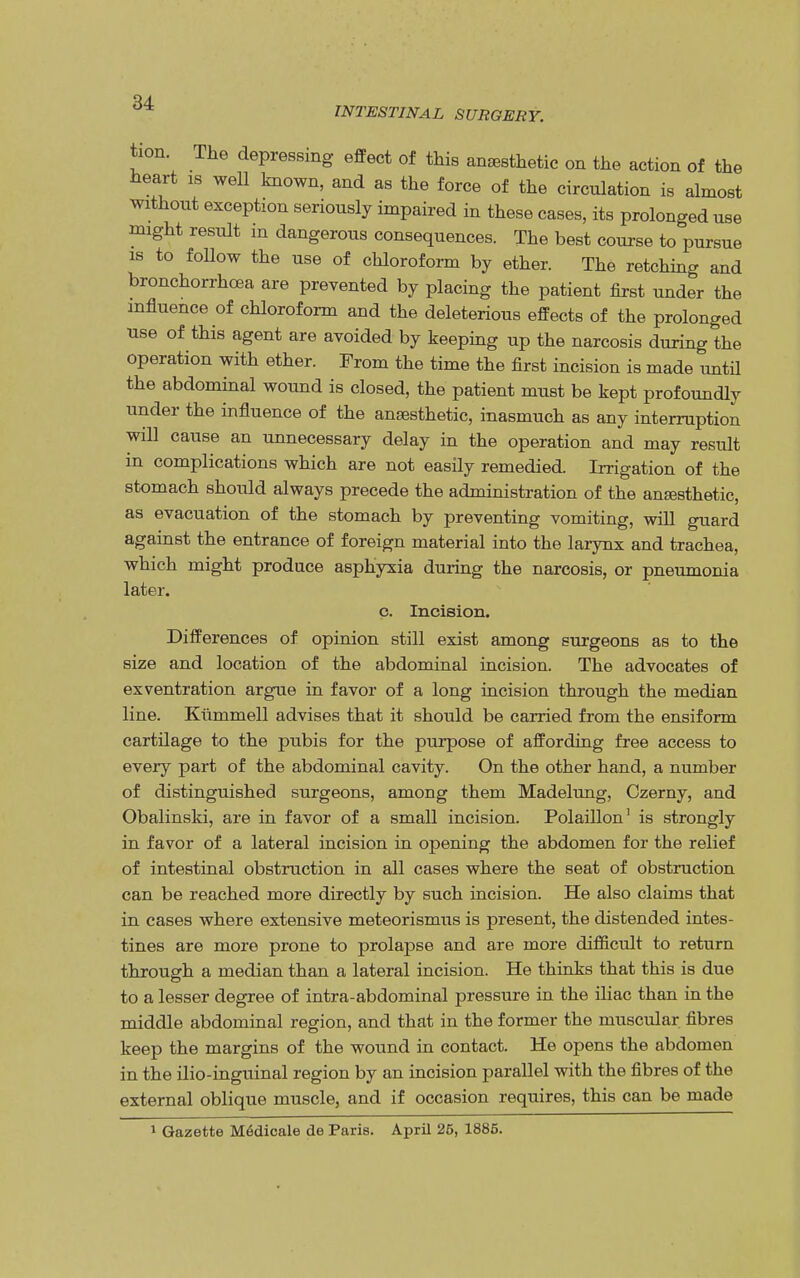 INTESTINAL SURGERY. tion. The depressing effect of this anesthetic on the action of the heart is well known, and as the force of the circulation is almost without exception seriously impaired in these cases, its prolonged use might result in dangerous consequences. The best course to pursue is to follow the use of chloroform by ether. The retching and bronchorrhcea are prevented by placing the patient first under the influence of chloroform and the deleterious effects of the prolonged use of this agent are avoided by keeping up the narcosis during the operation with ether. From the time the first incision is made until the abdominal wound is closed, the patient must be kept profoundly under the influence of the ansesthetic, inasmuch as any interruption will cause an unnecessary delay in the operation and may result in complications which are not easily remedied. Irrigation of the stomach should always precede the administration of the ansesthetic, as evacuation of the stomach by preventing vomiting, will guard against the entrance of foreign material into the larynx and trachea, which might produce asphyxia during the narcosis, or pneumonia later. c. Incision. Differences of opinion still exist among surgeons as to the size and location of the abdominal incision. The advocates of exventration argue in favor of a long incision through the median line. Kunimell advises that it should be carried from the ensiform cartilage to the pubis for the purpose of affording free access to every part of the abdominal cavity. On the other hand, a number of distinguished surgeons, among them Madelung, Czerny, and Obalinski, are in favor of a small incision. Polaillon1 is strongly in favor of a lateral incision in opening the abdomen for the relief of intestinal obstruction in all cases where the seat of obstruction can be reached more directly by such incision. He also claims that in cases where extensive meteorismus is present, the distended intes- tines are more prone to prolapse and are more difficult to return through a median than a lateral incision. He thinks that this is due to a lesser degree of intra-abdominal pressure in the iliac than in the middle abdominal region, and that in the former the muscular fibres keep the margins of the wound in contact. He opens the abdomen in the ilio-inguinal region by an incision parallel with the fibres of the external oblique muscle, and if occasion requires, this can be made 1 Gazette Medicale de Paris. April 25, 1885.