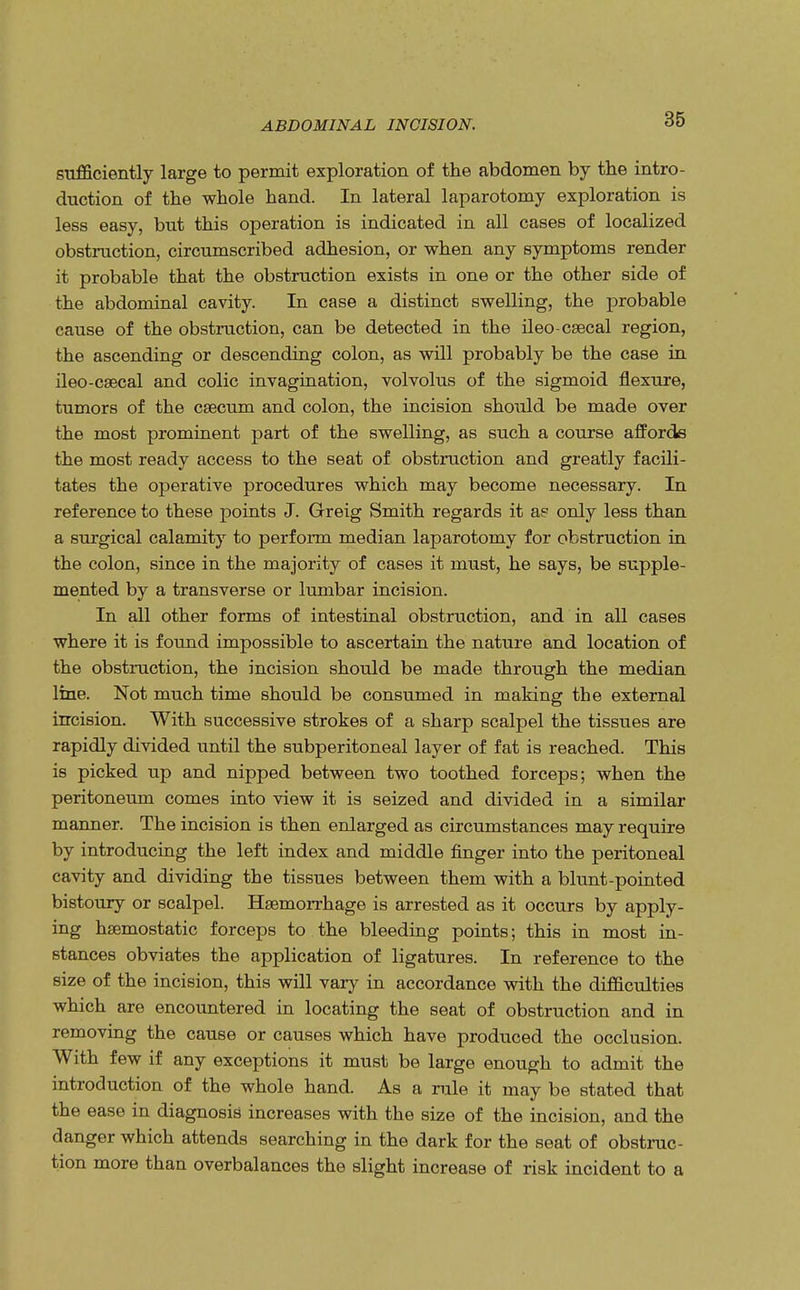 sufficiently large to permit exploration of the abdomen by the intro- duction of the whole hand. In lateral laparotomy exploration is less easy, but this operation is indicated in all cases of localized obstruction, circumscribed adhesion, or when any symptoms render it probable that the obstruction exists in one or the other side of the abdominal cavity. In case a distinct swelling, the probable cause of the obstruction, can be detected in the ileo-csecal region, the ascending or descending colon, as will probably be the case in ileo-csecal and colic invagination, volvolus of the sigmoid flexure, tumors of the caecum and colon, the incision should be made over the most prominent part of the swelling, as such a course affords the most ready access to the seat of obstruction and greatly facili- tates the operative procedures which may become necessary. In reference to these points J. Greig Smith regards it ae only less than a surgical calamity to perform median laparotomy for obstruction in the colon, since in the majority of cases it must, he says, be supple- mented by a transverse or lumbar incision. In all other forms of intestinal obstruction, and in all cases where it is found impossible to ascertain the nature and location of the obstruction, the incision should be made through the median line. Not much time should be consumed in making the external incision. With successive strokes of a sharp scalpel the tissues are rapidly divided until the subperitoneal layer of fat is reached. This is picked up and nipped between two toothed forceps; when the peritoneum comes into view it is seized and divided in a similar manner. The incision is then enlarged as circumstances may require by introducing the left index and middle finger into the peritoneal cavity and dividing the tissues between them with a blunt-pointed bistoury or scalpel. Haemorrhage is arrested as it occurs by apply- ing haemostatic forceps to the bleeding points; this in most in- stances obviates the application of ligatures. In reference to the size of the incision, this will vary in accordance with the difficulties which are encountered in locating the seat of obstruction and in removing the cause or causes which have produced the occlusion. With few if any exceptions it must be large enough to admit the introduction of the whole hand. As a rule it may be stated that the ease in diagnosis increases with the size of the incision, and the danger which attends searching in the dark for the seat of obstruc- tion more than overbalances the slight increase of risk incident to a