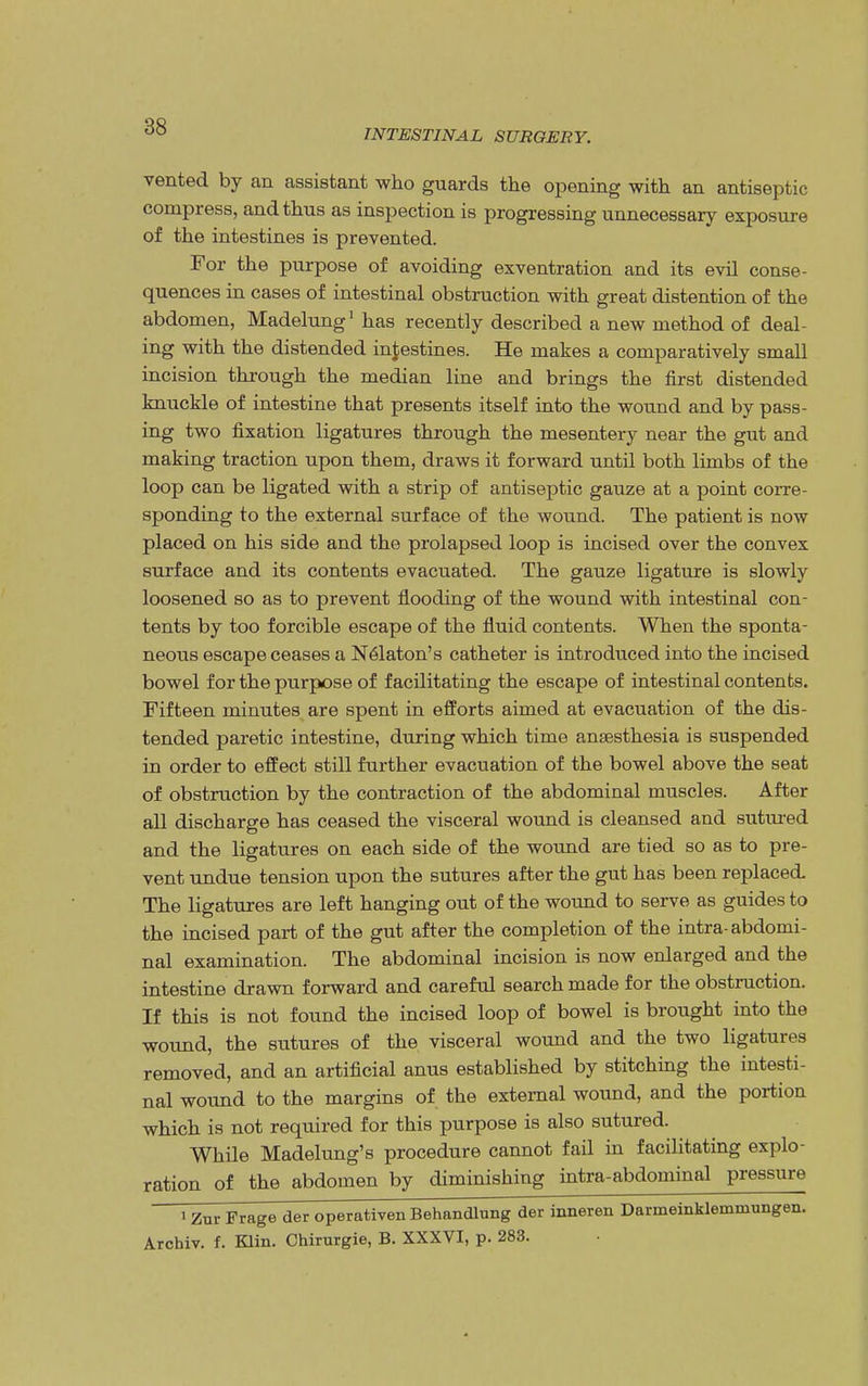 INTESTINAL SURGERY. vented by an assistant who guards the opening with an antiseptic compress, and thus as inspection is progressing unnecessary exposure of the intestines is prevented. For the purpose of avoiding exventration and its evil conse- quences in cases of intestinal obstruction with great distention of the abdomen, Madelung1 has recently described a new method of deal- ing with the distended intestines. He makes a comparatively small incision through the median line and brings the first distended knuckle of intestine that presents itself into the wound and by pass- ing two fixation ligatures through the mesentery near the gut and making traction upon them, draws it forward until both limbs of the loop can be ligated with a strip of antiseptic gauze at a point corre- sponding to the external surface of the wound. The patient is now placed on his side and the prolapsed loop is incised over the convex surface and its contents evacuated. The gauze ligature is slowly loosened so as to prevent flooding of the wound with intestinal con- tents by too forcible escape of the fluid contents. When the sponta- neous escape ceases a Nelaton's catheter is introduced into the incised bowel for the purpose of facilitating the escape of intestinal contents. Fifteen minutes are spent in efforts aimed at evacuation of the dis- tended paretic intestine, during which time anaesthesia is suspended in order to effect still further evacuation of the bowel above the seat of obstruction by the contraction of the abdominal muscles. After all discharge has ceased the visceral wound is cleansed and sutured and the ligatures on each side of the wound are tied so as to pre- vent undue tension upon the sutures after the gut has been replaced The ligatures are left hanging out of the wound to serve as guides to the incised part of the gut after the completion of the intra-abdomi- nal examination. The abdominal incision is now enlarged and the intestine drawn forward and careful search made for the obstruction. If this is not found the incised loop of bowel is brought into the wound, the sutures of the visceral wound and the two ligatures removed, and an artificial anus established by stitching the intesti- nal wound to the margins of the external wound, and the portion which is not required for this purpose is also sutured. While Madelung's procedure cannot fail in facilitating explo- ration of the abdomen by diminishing intra-abdominal pressure > Zur Frage der operativen Behandlung der inneren Darmeinklemmungen. Archiv. f. Klin. Chirurgie, B. XXXVI, p. 283.