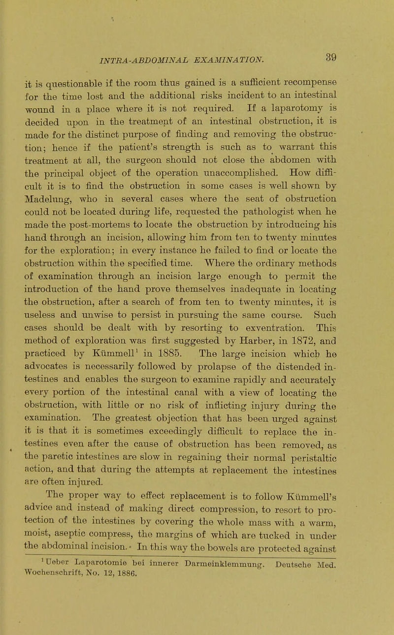 it is questionable if the room thus gained is a sufficient recompense for the time lost and the additional risks incident to an intestinal wound in a place where it is not required. If a laparotomy is decided upon in the treatment of an intestinal obstruction, it is made for the distinct purpose of finding and removing the obstruc- tion; hence if the patient's strength is such as to warrant this treatment at all, the surgeon should not close the abdomen with the principal object of the operation unaccomplished. How diffi- cult it is to find the obstruction in some cases is well shown by Madelung, who in several cases where the seat of obstruction could not be located during life, requested the pathologist when he made the post-mortems to locate the obstruction by introducing his hand through an incision, allowing him from ten to twentv minutes for the exploration; in every instance he failed to find or locate the obstruction within the specified time. Where the ordinary methods of examination through an incision large enough to permit the introduction of the hand prove themselves inadequate in locating the obstruction, after a search of from ten to twenty minutes, it is useless and unwise to persist in pursuing the same course. Such cases should be dealt with by resorting to exventration. This method of exploration was first suggested by Harber, in 1872, and practiced by Kiimmell1 in 1885. The large incision which he advocates is necessarily followed by prolapse of the distended in- testines and enables the surgeon to examine rapidly and accurately every portion of the intestinal canal with a view of locating the obstruction, with little or no risk of inflicting injury during the examination. The greatest objection that has been iirged against it is that it is sometimes exceedingly difficult to replace the in- testines even after the cause of obstruction has been removed, as the paretic intestines are slow in regaining their normal peristaltic action, and that during the attempts at replacement the intestines are often injured. The proper way to effect replacement is to follow Kummell's advice and instead of making direct compression, to resort to pro- tection of the intestines by covering the whole mass with a warm, moist, aseptic compress, the margins of which are tucked in under the abdominal incision. • In this way the bowels are protected against 'Ueber Laparotomie bei innerer Darmeiuklemmung. Deutsche Med. Wochenschrift, No. 12, 1886.
