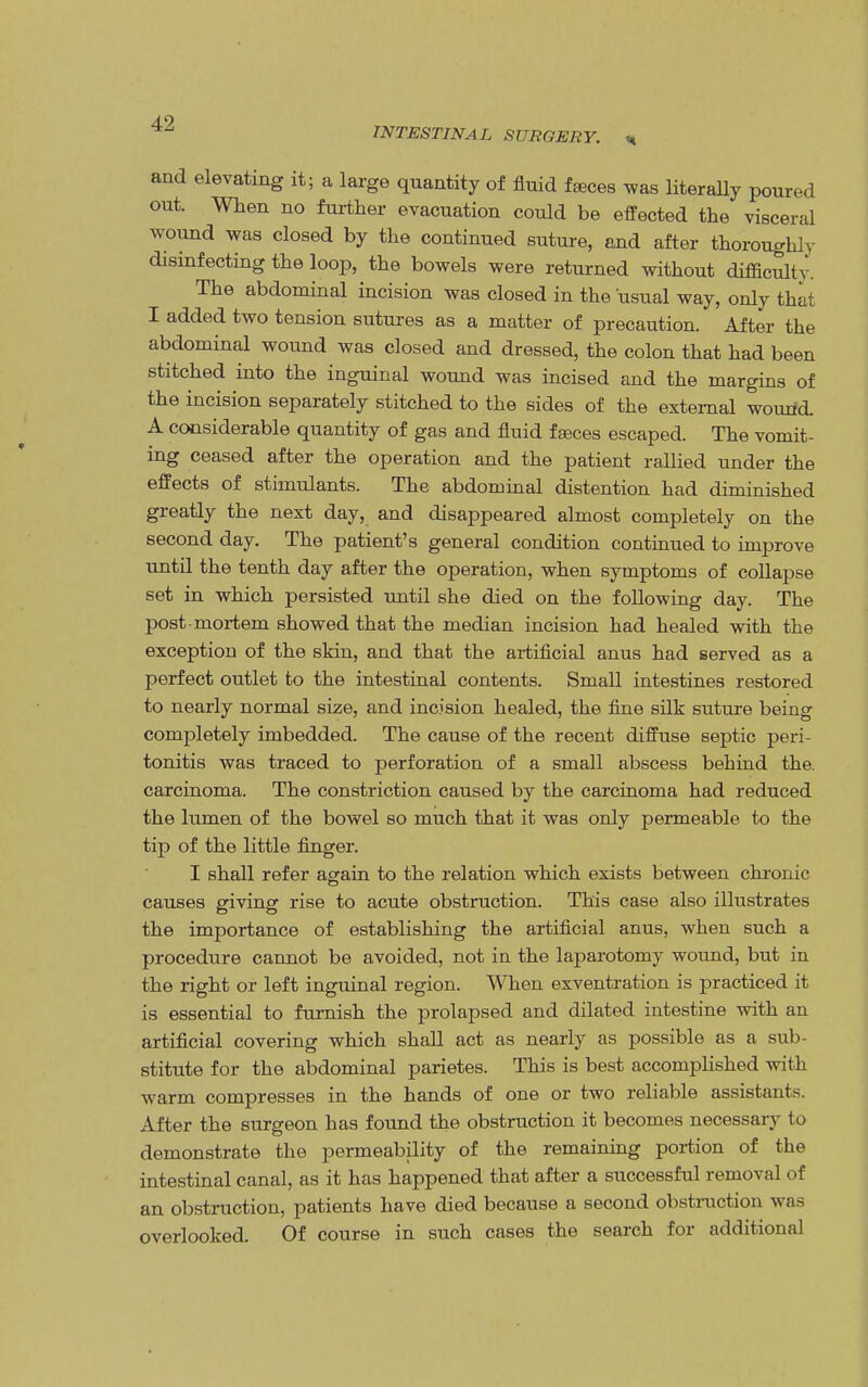 INTESTINAL SURGERY. «, and elevating it; a large quantity of fluid feces was literally poured out. When no further evacuation could be effected the visceral wound was closed by the continued suture, and after thoroughly disinfecting the loop, the bowels were returned without difficulty. The abdominal incision was closed in the usual way, only that I added two tension sutures as a matter of precaution. After the abdominal wound was closed and dressed, the colon that had been stitched into the inguinal wound was incised and the margins of the incision separately stitched to the sides of the external wound A considerable quantity of gas and fluid fajces escaped. The vomit- ing ceased after the operation and the patient rallied under the effects of stimulants. The abdominal distention had diminished greatly the next day, and disappeared almost completely on the second day. The patient's general condition continued to improve until the tenth day after the operation, when symptoms of collapse set in which persisted until she died on the following day. The post-mortem showed that the median incision had healed with the exception of the skin, and that the artificial anus had served as a perfect outlet to the intestinal contents. Small intestines restored to nearly normal size, and incision healed, the fine silk suture being completely imbedded. The cause of the recent diffuse septic peri- tonitis was traced to perforation of a small abscess behind the. carcinoma. The constriction caused by the carcinoma had reduced the lumen of the bowel so much that it was only permeable to the tip of the little finger. I shall refer again to the relation which exists between chronic causes giving rise to acute obstruction. This case also illustrates the importance of establishing the artificial anus, when such a procedure cannot be avoided, not in the laparotomy wound, but in the right or left inguinal region. When exventration is practiced it is essential to furnish the prolapsed and dilated intestine with an artificial covering which shall act as nearly as possible as a sub- stitute for the abdominal parietes. This is best accomplished with warm compresses in the hands of one or two reliable assistants. After the surgeon has found the obstruction it becomes necessary to demonstrate the permeability of the remaining portion of the intestinal canal, as it has happened that after a successful removal of an obstruction, patients have died because a second obstruction was overlooked. Of course in such cases the search for additional