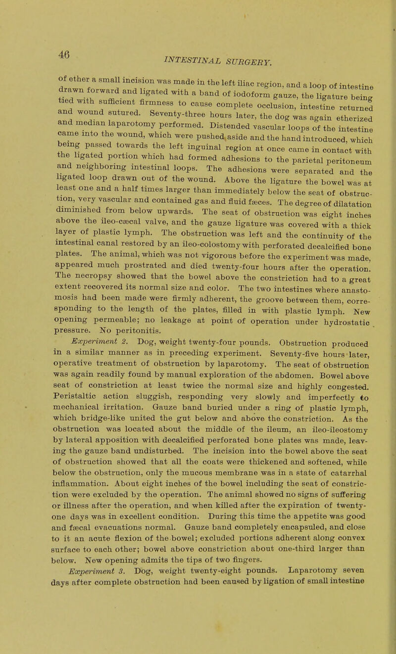 INTESTINAL SURGERY. of ether a small incision was made in the left iliac region, and a loop of intestine ttdTith^ffi f ?at6d a baDd °f i0d°f0rm the l^ture belg and To f^*/™™ to cause complete occlusion, intestine returned and wound sutured. Seventy-three hours later, the dog was again etherized and median laparotomy performed. Distended vascular loops of the intestine came into the wound, which were pushed.aside and the hand introduced, which being passed towards the left inguinal region at once came in contact with the hgated portion which had formed adhesions to the parietal peritoneum and neighboring intestinal loops. The adhesions were separated and the hgated loop drawn out of the wound. Above the ligature the bowel was at least one and a half times larger than immediately below the seat of obstruc- tion, very vascular and contained gas and fluid feces. The degree of dilatation diminished from below upwards. The seat of obstruction was eight inches above the ileo-crecal valve, and the gauze ligature was covered with a thick layer of plastic lymph. The obstruction was left and the continuity of the intestinal canal restored by an ileo-colostomy with perforated decalcified bone plates. The animal, which was not vigorous before the experiment was made, appeared much prostrated and died twenty-four hours after the operation! The necropsy showed that the bowel above the constriction had to a great extent recovered its normal size and color. The two intestines where anasto- mosis had been made were firmly adherent, the groove between them, corre- sponding to the length of the plates, filled in with plastic lymph. New opening permeable; no leakage at point of operation under hydrostatic pressure. No peritonitis. Experiment 2. Dog, weight twenty-four pounds. Obstruction produced in a similar manner as in preceding experiment. Seventy-five hours later, operative treatment of obstruction by laparotomy. The seat of obstruction was again readily found by manual exploration of the abdomen. Bowel above seat of constriction at least twice the normal size and highly congested. Peristaltic action sluggish, responding very slowly and imperfectly to mechanical irritation. Gauze band buried under a ring of plastic lymph, which bridge-like united the gut below and above the constriction. As the obstruction was located about the middle of the ileum, an ileo-ileostomy by lateral apposition with decalcified perforated bone plates was made, leav- ing the gauze band undisturbed. The incision into the bowel above the seat of obstruction showed that all the coats were thickened and softened, while below the obstruction, only the mucous membrane was in a state of catarrhal inflammation. About eight inches of the bowel including the seat of constric- tion were excluded by the operation. The animal showed no signs of suffering or illness after the operation, and when killed after the expiration of twenty- one days was in excellent condition. During this time the appetite was good and faecal evacuations normal. Gauze band completely encapsuled, and close to it an acute flexion of the bowel; excluded portions adherent along oonvex surface to each other; bowel above constriction about one-third larger than below. New opening admits the tips of two fingers. Experiment 3. Dog, weight twenty-eight pounds. Laparotomy seven days after complete obstruction had been caused by ligation of small intestine