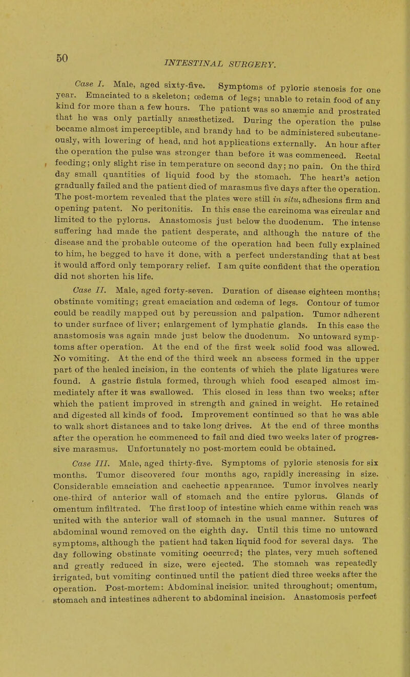 INTESTINAL SURGERY. Case I. Male, aged sixty-five. Symptoms of pyloric stenosis for one year. Emaciated to a skeleton; cedema of legs; unable to retain food of ai kind for more than a few hours. The patient was so anemic and prostrated that he was only partially anaesthetized. During the operation the pulse became almost imperceptible, and brandy had to be administered subcutane- ously, with lowering of head, and hot applications externally. An hour after the operation the pulse was stronger than before it was commenced. Rectal feeding; only slight rise in temperature on second day; no pain. On the third day small quantities of liquid food by the stomach. The heart's action gradually failed and the patient died of marasmus five days after the operation. The post-mortem revealed that the plates were still in situ, adhesions firm and opening patent. No peritonitis. In this case the carcinoma was circular and limited to the pylorus. Anastomosis just below the duodenum. The intense suffering had made the patient desperate, and although the nature of the disease and the probable outcome of the operation had been fully explained to him, he begged to have it done, with a perfect understanding that at best it would afford only temporary relief. I am quite confident that the operation did not shorten his life. Case II. Male, aged forty-seven. Duration of disease eighteen months; obstinate vomiting; great emaciation and cedema of legs. Contour of tumor could be readily mapped out by percussion and palpation. Tumor adherent to under surface of liver; enlargement of lymphatic glands. In this case the anastomosis was again made just below the duodenum. No untoward symp- toms after operation. At the end of the first week solid food was allowed. No vomiting. At the end of the third week an abscess formed in the upper part of the healed incision, in the contents of which the plate ligatures were found. A gastric fistula formed, through which food escaped almost im- mediately after it was swallowed. This closed in less than two weeks; after which the patient improved in strength and gained in weight. He retained and digested all kinds of food. Improvement continued so that he was able to walk short distances and to take long drives. At the end of three months after the operation he commenced to fail and died two weeks later of progres- sive marasmus. Unfortunately no post-mortem could be obtained. Case III. Male, aged thirty-five. Symptoms of pyloric stenosis for six months. Tumor discovered four months ago, rapidly increasing in size. Considerable emaciation and cachectic appearance. Tumor involves nearly one-third of anterior wall of stomach and the entire pylorus. Glands of omentum infiltrated. The first loop of intestine which came within reach was united with the anterior wall of stomach in the usual manner. Sutures of abdominal wound removed on the eighth day. Until this time no untoward symptoms, although the patient had taken liquid food for several days. The day following obstinate vomiting occurred; the plates, very much softened and greatly reduced in size, were ejected. The stomach was repeatedly irrigated, but vomiting continued until the patient died three weeks after the operation. Post-mortem: Abdominal incision, united throughout; omentum, stomach and intestines adherent to abdominal incision. Anastomosis perfect
