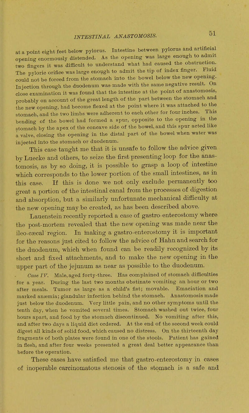 at a point eight feet below pylorus. InteBtine between pylorus and artificial opening enormously distended. As the opening was large enough to admit two fingers it was difficult to understand what had caused the obstruction. The pyloric orifice was large enough to admit the tip of index finger. Fluid could not be forced from the stomach into the bowel below the new opening. Injection through the duodenum was. made with the same negative result. On close examination it was found that the intestine at the point of anastomosis, probably on account of the great length of the part between the stomach and the new opening, had become flexed at the point where it was attached to the stomach, and the two limbs were adherent to each other for four inches. This bending of the bowel had formed a spur, opposite to the opening in the stomach by the apex of the concave side of the bowel, and this spur acted like a valve, closing the opening in the distal part of the bowel when water was injected into the stomach or duodenum. This case taught me that it is unsafe to follow the advice given by Luecke and others, to seize the first presenting loop for the anas- tomosis, as by so doing, it is possible to grasp a loop of intestine which corresponds to the lower portion of the small intestines, as in this case. If this is done we not only exclude permanently too great a portion of the intestinal canal from the processes of digestion and absorption, but a similarly unfortunate mechanical difficulty at the new opening may be created, as has been described above. Lauenstein recently reported a case of gastro-enterostomy where the post-mortem revealed that the new opening was made near the ileo-csecal region. In making a gastro-enterostomy it is important for the reasons just cited to follow the advice of Hahn and search for the duodenum, which when found can be readily recognized by its short and fixed attachments, and to make the new opening in the upper part of the jejunum as near as possible to the duodenum. Case IV. Male, aged forty-three. Has complained of stomach difficulties for a year. During the last two months obstinate vomiting an hour or two after meals. Tumor as large as a child's fist; movable. Emaciation and marked anaemia; glandular infection behind the stomach. Anastomosis made just below the duodenum. Very little pain, and no other symptoms until the tenth day, when he vomited several times. Stomach washed out twice, four hours apart, and food by the stomach discontinued. No vomiting after this, and after two days a liquid diet ordered. At the end of the second week could digest all kinds of solid food, which caused no distress. On the thirteenth day fragments of both plates were found in one of the stools. Patient has gained in flesh, and after four weeks presented a great deal better appearance than before the operation. These cases have satisfied me that gastro-enterostomy in cases of inoperable carcinomatous stenosis of the stomach is a safe and