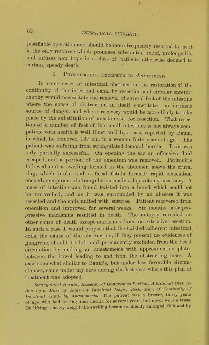 INTESTINAL SURGERY. justifiable operation and should be more frequently resorted to, as it is the only resource which promises substantial relief, prolongs life and infuses new hope in a class of patients otherwise doomed to certain, speedy death. 2. Physiological Exclusion by Anastomosis. In some cases of intestinal obstruction the restoration of the continuity of the intestinal canal by resection and circular enteror- rhaphy would necessitate the removal of several feet of the intestine where the cause of obstruction in itself constitutes no intrinsic source of danger, and where recovery would be more likely to take place by the substitution of anastomosis for resection. That resec- tion of a number of feet of the small intestines is not always com- patible with health is well illustrated by a case reported by Baum, in which he removed 137 cm. in a woman forty years of age. The patient was suffering from strangulated femoral hernia. Taxis was only partially successful. On opening the sac an offensive fluid escaped, and a portion of the omentum was removed. Peritonitis followed and a swelling formed in the abdomen above the crural ring, which broke and a faecal fistula formed; rapid emaciation ensued; symptoms of strangulation made a laparotomy necessary. A mass of intestine was found twisted into a bunch which could not be unravelled, and as it was surrounded by an abscess it was resected and the ends united with sutures. Patient recovered from operation and improved for several weeks. Six months later pro- gressive marasmus resulted in death. The autopsy revealed no other cause of death except marasmus from too extensive resection. In such a case I would propose that the twisted adherent intestinal coils, the cause of the obstruction, if they present no evidences of gangrene, should be left and permanently excluded from the faecal circulation by making an anastomosis with approximation plates between the bowel leading to and from the obstructing mass. A case somewhat similar to Baum's, but under less favorable circum- stances, came under my care during the last year where this plan of treatment was adopted. Strangulated Hernia; Resection of Gangrenous Portion; Additional Obstruc- tion by a Mass of Adherent Intestinal Loops; Restoration of Continuity of Intestinal Canal by Anastomosis—The patient was a brewer, thirty years of age, who had an inguinal hernia for several years, but never wore a truss. On lifting a heavy weight the swelling became suddenly enlarged, followed by