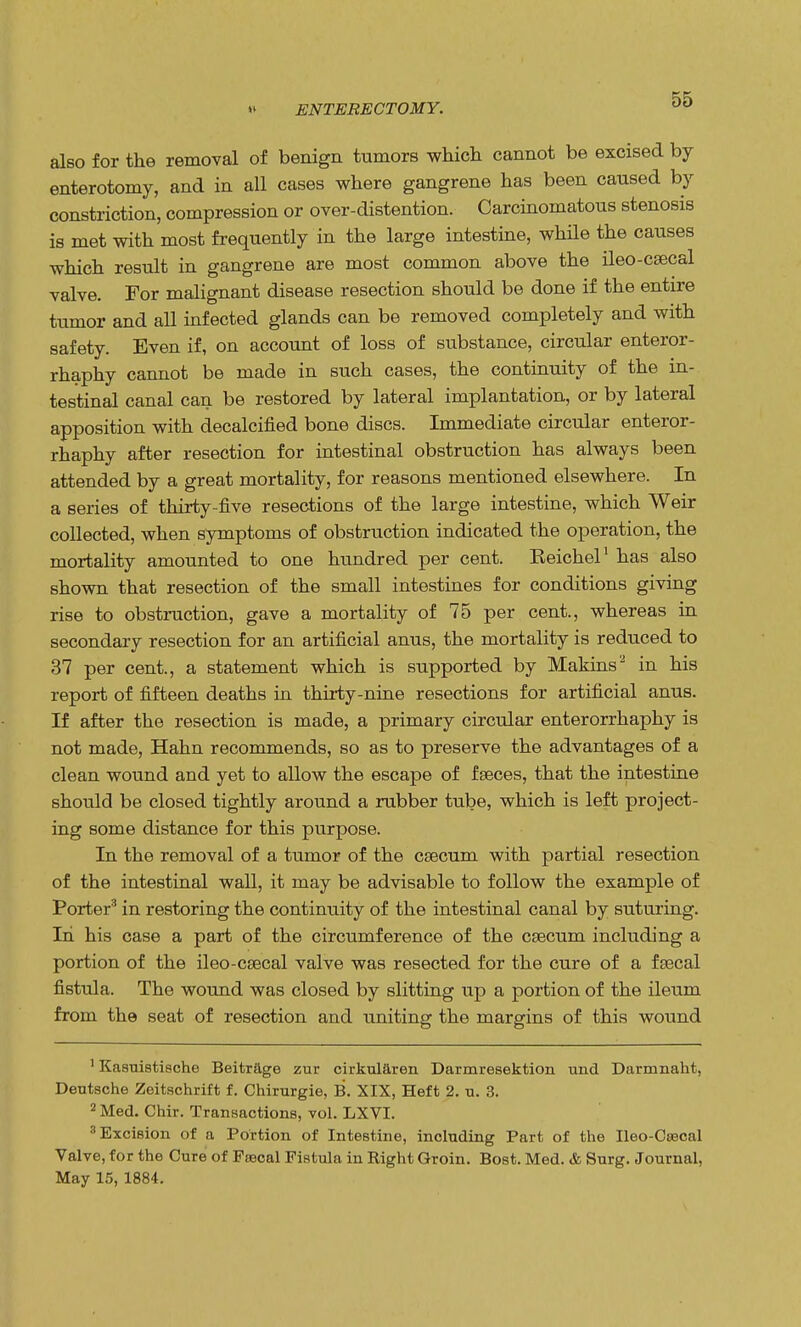 « ENTERECTOMY. also for the removal of benign tumors which cannot be excised by enterotomy, and in all cases where gangrene has been caused by constriction, compression or over-distention. Carcinomatous stenosis is met with most frequently in the large intestine, while the causes which result in gangrene are most common above the ileo-csecal valve. For malignant disease resection should be done if the entire tumor and all infected glands can be removed completely and with safety. Even if, on account of loss of substance, circular enteror- rhaphy cannot be made in such cases, the continuity of the in- testinal canal can be restored by lateral implantation, or by lateral apposition with decalcified bone discs. Immediate circular enteror- rhaphy after resection for intestinal obstruction has always been attended by a great mortality, for reasons mentioned elsewhere. In a series of thirty-five resections of the large intestine, which Weir collected, when symptoms of obstruction indicated the operation, the mortality amounted to one hundred per cent. Eeichel1 has also shown that resection of the small intestines for conditions giving rise to obstruction, gave a mortality of 75 per cent., whereas in secondary resection for an artificial anus, the mortality is reduced to 37 per cent., a statement which is supported by Makins2 in his report of fifteen deaths in thirty-nine resections for artificial anus. If after the resection is made, a primary circular enterorrhaphy is not made, Hahn recommends, so as to preserve the advantages of a clean wound and yet to allow the escape of fseces, that the intestine should be closed tightly around a rubber tube, which is left project- ing some distance for this purpose. In the removal of a tumor of the csecum with partial resection of the intestinal wall, it may be advisable to follow the example of Porter3 in restoring the continuity of the intestinal canal by suturing. In his case a part of the circumference of the csecum including a portion of the ileo-csecal valve was resected for the cure of a fsecal fistula. The wound was closed by slitting up a portion of the ileum from the seat of resection and uniting the margins of this wound 1 Kasiristische Beitrage zur cirkuiaren Darmresektion und Darrnnaht, Deutsche Zeitschrift f. Chirurgie, B. XIX, Heft 2. u. 3. 2 Med. Chir. Transactions, vol. LXVI. 3 Excision of a Portion of Intestine, including Part of the Ileo-Csecal Valve, for the Cure of Faecal Fistula in Right Groin. Bost. Med. & Surg. Journal, May 15, 1884.
