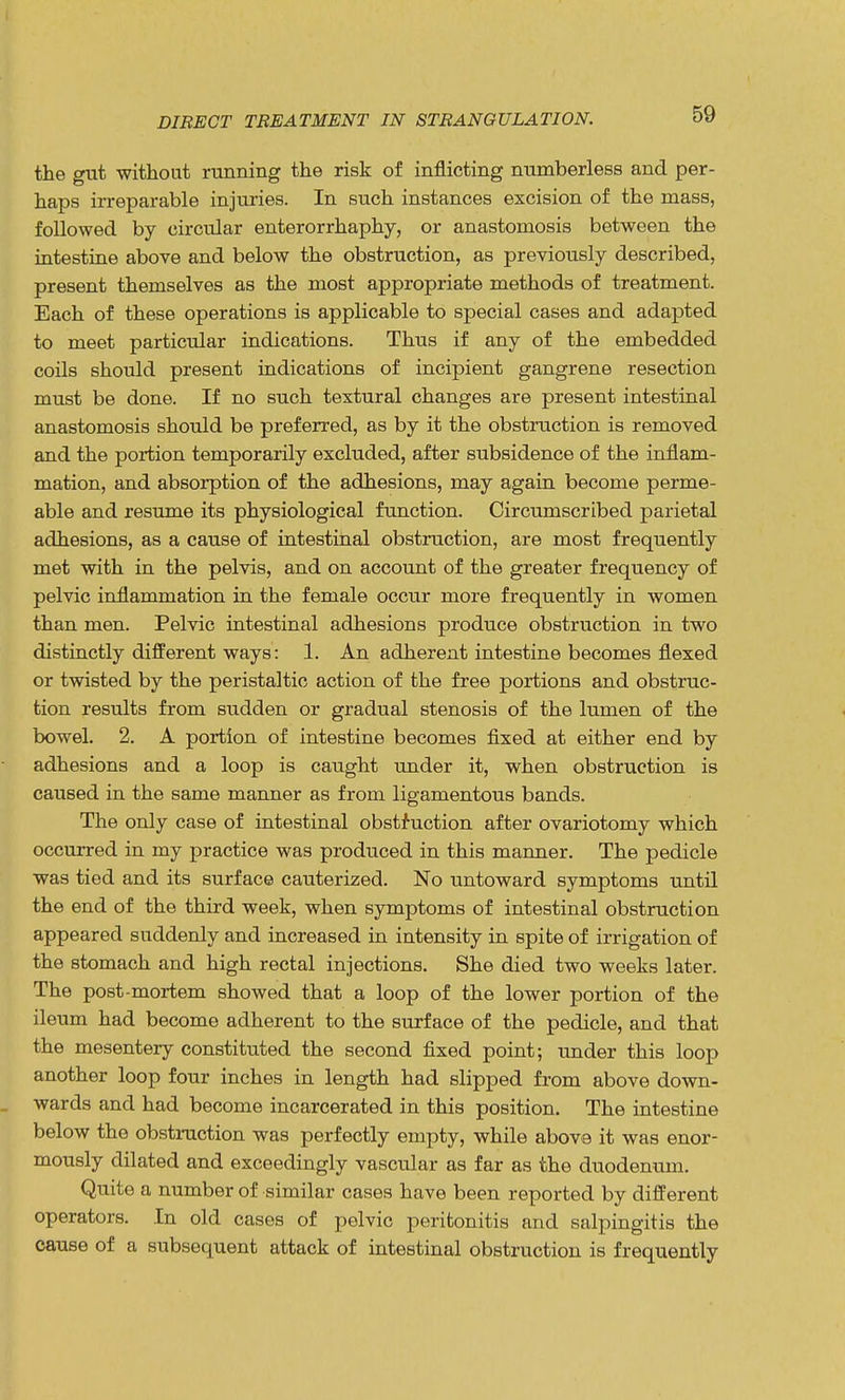 the gut without running the risk of inflicting numberless and per- haps irreparable injuries. In such instances excision of the mass, followed by circular enterorrhaphy, or anastomosis between the intestine above and below the obstruction, as previously described, present themselves as the most appropriate methods of treatment. Each of these operations is applicable to special cases and adapted to meet particular indications. Thus if any of the embedded coils should present indications of incipient gangrene resection must be done. If no such textural changes are present intestinal anastomosis should be preferred, as by it the obstruction is removed and the portion temporarily excluded, after subsidence of the inflam- mation, and absorption of the adhesions, may again become perme- able and resume its physiological function. Circumscribed parietal adhesions, as a cause of intestinal obstruction, are most frequently met with in the pelvis, and on account of the greater frequency of pelvic inflammation in the female occur more frequently in women than men. Pelvic intestinal adhesions produce obstruction in two distinctly different ways: 1. An adherent intestine becomes flexed or twisted by the peristaltic action of the free portions and obstruc- tion results from sudden or gradual stenosis of the lumen of the bowel. 2. A portion of intestine becomes fixed at either end by adhesions and a loop is caught under it, when obstruction is caused in the same manner as from ligamentous bands. The only case of intestinal obstruction after ovariotomy which occurred in my practice was produced in this manner. The pedicle was tied and its surface cauterized. No untoward symptoms until the end of the third week, when symptoms of intestinal obstruction appeared suddenly and increased in intensity in spite of irrigation of the stomach and high rectal injections. She died two weeks later. The post-mortem showed that a loop of the lower portion of the ileum had become adherent to the surface of the pedicle, and that the mesentery constituted the second fixed point; under this loop another loop four inches in length had slipped from above down- wards and had become incarcerated in this position. The intestine below the obstruction was perfectly empty, while above it was enor- mously dilated and exceedingly vascular as far as the duodenum. Quite a number of similar cases have been reported by different operators. In old cases of pelvic peritonitis and salpingitis the cause of a subsequent attack of intestinal obstruction is frequently