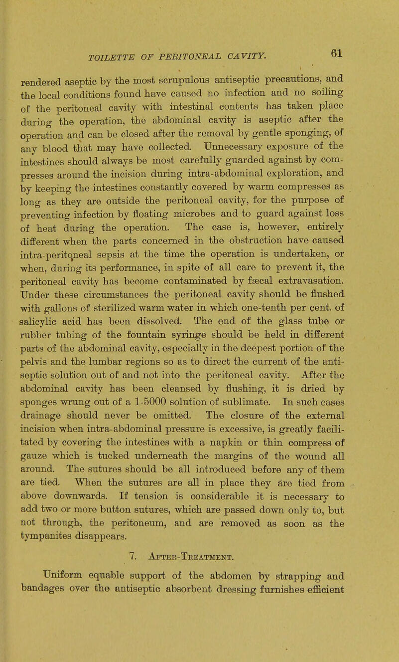 TOILETTE OF PERITONEAL CAVITY. rendered aseptic by the most scrupulous antiseptic precautions, and the local conditions found have caused no infection and no soiling of the peritoneal cavity with intestinal contents has taken place during the operation, the abdominal cavity is aseptic after the operation and can be closed after the removal by gentle sponging, of any blood that may have collected. Unnecessary exposure of the intestines should always be most carefully guarded against by com- presses around the incision during intra-abdominal exploration, and by keeping the intestines constantly covered by warm compresses as long as they are outside the peritoneal cavity, for the purpose of preventing infection by floating microbes and to guard against loss of heat during the operation. The case is, however, entirely different when the parts concerned in the obstruction have caused intra-perito,neal sepsis at the time the operation is undertaken, or when, during its performance, in spite of all care to prevent it, the peritoneal cavity has become contaminated by faecal extravasation. Under these circumstances the peritoneal cavity should be flushed with gallons of sterilized warm water in which one-tenth per cent, of salicylic acid has been dissolved. The end of the glass tube or rubber tubing of the fountain syringe should be held in different parts of the abdominal cavity, especially in the deepest portion of the pelvis and the lumbar regions so as to direct the current of the anti- septic solution out of and not into the peritoneal cavity. After the abdominal cavity has been cleansed by flushing, it is dried by sponges wrung out of a 1-5000 solution of sublimate. In such cases drainage should never be omitted. The closure of the external incision when intra-abdominal pressure is excessive, is greatly facili- tated by covering the intestines with a napkin or thin compress of gauze which is tucked underneath the margins of the wound all around. The sutures should be all introduced before any of them are tied. When the sutures are all in place they are tied from above downwards. If tension is considerable it is necessary to add two or more button sutures, which are passed down only to, but not through, the peritoneum, and are removed as soon as the tympanites disappears. 7. After-Treatment. Uniform equable support of the abdomen by strapping and bandages over the antiseptic absorbent dressing furnishes efficient