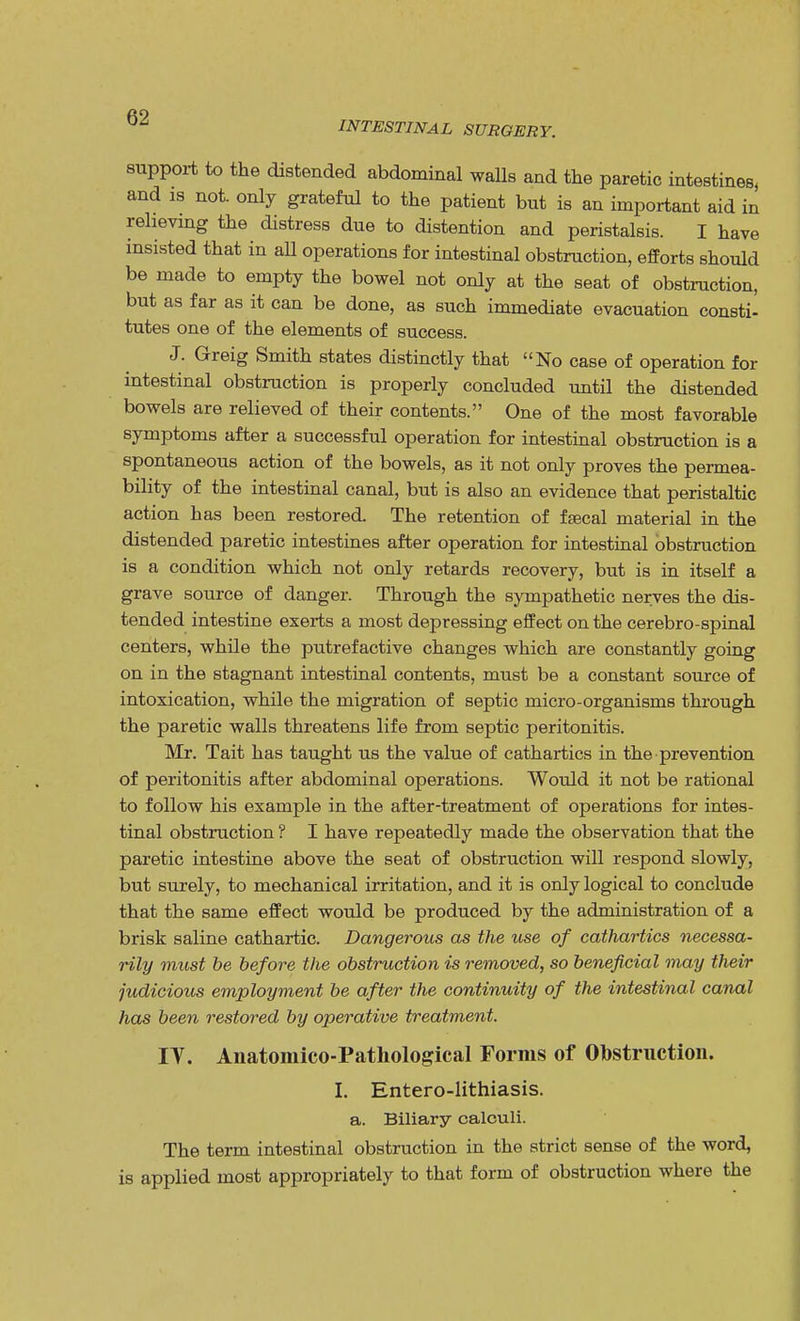 INTESTINAL SURGERY. support to the distended abdominal walls and the paretic intestines, and is not. only grateful to the patient but is an important aid in relieving the distress due to distention and peristalsis. I have insisted that in all operations for intestinal obstruction, efforts should be made to empty the bowel not only at the seat of obstruction, but as far as it can be done, as such immediate evacuation consti- tutes one of the elements of success. J. Greig Smith states distinctly that No case of operation for intestinal obstruction is properly concluded until the distended bowels are relieved of their contents. One of the most favorable symptoms after a successful operation for intestinal obstruction is a spontaneous action of the bowels, as it not only proves the permea- bility of the intestinal canal, but is also an evidence that peristaltic action has been restored. The retention of fecal material in the distended paretic intestines after operation for intestinal obstruction is a condition which not only retards recovery, but is in itself a grave source of danger. Through the sympathetic nerves the dis- tended intestine exerts a most depressing effect on the cerebro-spinal centers, while the putrefactive changes which are constantly going on in the stagnant intestinal contents, must be a constant source of intoxication, while the migration of septic micro-organisms through the paretic walls threatens life from septic peritonitis. Mr. Tait has taught us the value of cathartics in the prevention of peritonitis after abdominal operations. Would it not be rational to follow his example in the after-treatment of operations for intes- tinal obstruction ? I have repeatedly made the observation that the paretic intestine above the seat of obstruction will respond slowly, but surely, to mechanical irritation, and it is only logical to conclude that the same effect would be produced by the administration of a brisk saline cathartic. Dangerous as the use of cathartics necessa- rily must be before the obstruction is removed, so beneficial may their judicious employment be after the continuity of the intestinal canal has been restored by operative treatment. TV. Anatoraico-Patliological Forms of Obstruction. I. Entero-lithiasis. a. Biliary calculi. The term intestinal obstruction in the strict sense of the word, is applied most appropriately to that form of obstruction where the