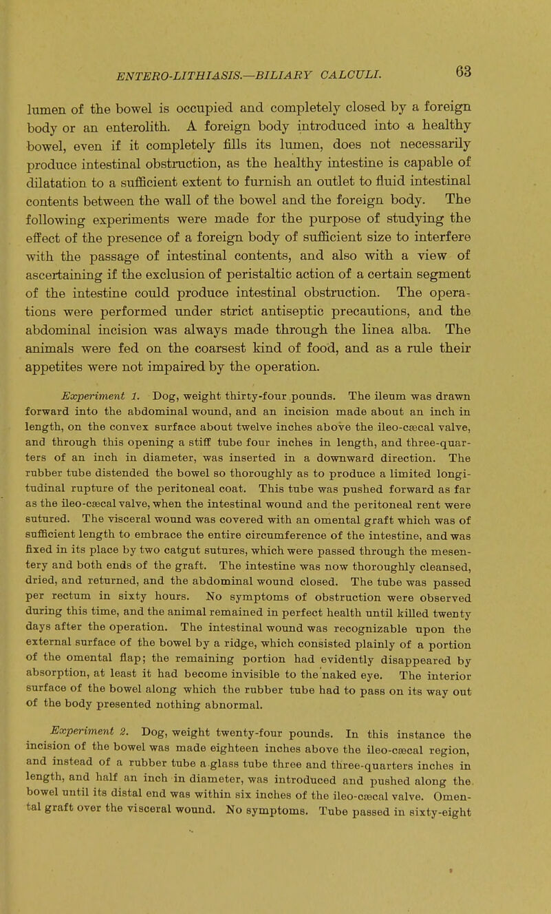 lumen of the bowel is occupied and completely closed by a foreign body or an enterolith. A foreign body introduced into -a healthy bowel, even if it completely fills its lumen, does not necessarily produce intestinal obstruction, as the healthy intestine is capable of dilatation to a sufficient extent to furnish an outlet to fluid intestinal contents between the wall of the bowel and the foreign body. The following experiments were made for the purpose of studying the effect of the presence of a foreign body of sufficient size to interfere with the passage of intestinal contents, and also with a view of ascertaining if the exclusion of peristaltic action of a certain segment of the intestine could produce intestinal obstruction. The opera- tions were performed under strict antiseptic precautions, and the abdominal incision was always made through the linea alba. The animals were fed on the coarsest kind of food, and as a rule their appetites were not impaired by the operation. Experiment 1. Dog, weight thirty-four .pounds. The ileum was drawn forward into the abdominal wound, and an incision made about an inch in length, on the convex surface about twelve inches above the ileo-csecal valve, and through this opening a stiff tube four inches in length, and three-quar- ters of an inch in diameter, was inserted in a downward direction. The rubber tube distended the bowel so thoroughly as to produce a limited longi- tudinal rupture of the peritoneal coat. This tube was pushed forward as far as the ileo-caecal valve, when the intestinal wound and the peritoneal rent were sutured. The visceral wound was covered with an omental graft which was of sufficient length to embrace the entire circumference of the intestine, and was fixed in its place by two catgut sutures, which were passed through the mesen- tery and both ends of the graft. The intestine was now thoroughly cleansed, dried, and returned, and the abdominal wound closed. The tube was passed per rectum in sixty hours. No symptoms of obstruction were observed during this time, and the animal remained in perfect health until killed twenty days after the operation. The intestinal wound was recognizable upon the external surface of the bowel by a ridge, which consisted plainly of a portion of the omental flap; the remaining portion had evidently disappeared by absorption, at least it had become invisible to the naked eye. The interior surface of the bowel along which the rubber tube had to pass on its way out of the body presented nothing abnormal. Experiment 2. Dog, weight twenty-four pounds. In this instance the incision of the bowel was made eighteen inches above the ileo-ccecal region, and instead of a rubber tube a glass tube three and three-quarters inches in length, and half an inch in diameter, was introduced and pushed along the. bowel until its distal end was within six inches of the ileo-oaacal valve. Omen- tal graft over the visceral wound. No symptoms. Tube passed in sixty-eight t