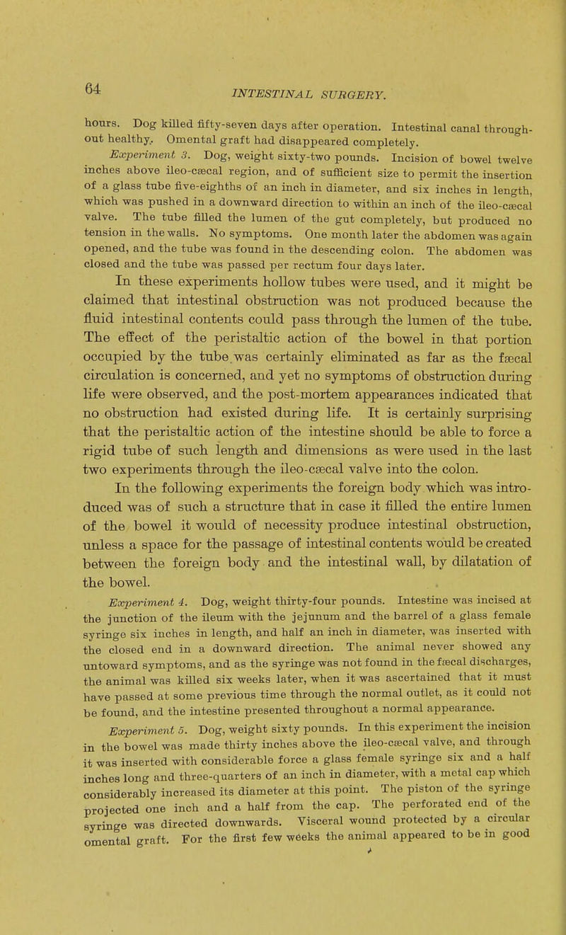 INTESTINAL SURGERY. hours. Dog killed fifty-seven days after operation. Intestinal canal through- out healthy.. Omental graft had disappeared completely. Experiment 3. Dog, weight sixty-two pounds. Incision of bowel twelve inches above ileo-csecal region, and of sufficient size to permit the insertion of a glass tube five-eighths of an inch in diameter, and six inches in length, which was pushed in a downward direction to within an inch of the ileo-ca3cal valve. The tube filled the lumen of the gut completely, but produced no tension in the walls. No symptoms. One month later the abdomen was again opened, and the tube was found in the descending colon. The abdomen was closed and the tube was passed per rectum four days later. In these experiments hollow tubes were used, and it might be claimed that intestinal obstruction was not produced because the fluid intestinal contents could pass through the lumen of the tube. The effect of the peristaltic action of the bowel in that portion occupied by the tube.was certainly eliminated as far as the fsecal circulation is concerned, and yet no symptoms of obstruction during life were observed, and the post-mortem appearances indicated that no obstruction had existed during life. It is certainly surprising that the peristaltic action of the intestine should be able to force a rigid tube of such length and dimensions as were used in the last two experiments through the ileo-csecal valve into the colon. In the following experiments the foreign body which was intro- duced was of such a structure that in case it filled the entire lumen of the bowel it would of necessity produce intestinal obstruction, unless a space for the passage of intestinal contents would be created between the foreign body and the intestinal wall, by dilatation of the bowel. Experiment 4. Dog, weight thirty-four pounds. Intestine was incised at the junction of the ileum with the jejunum and the barrel of a glass female syringe six inches in length, and half an inch in diameter, was inserted with the closed end in a downward direction. The animal never showed any untoward symptoms, and as the syringe was not found in the frecal discharges, the animal was killed six weeks later, when it was ascertained that it must have passed at some previous time through the normal outlet, as it could not be found, and the intestine presented throughout a normal appearance. Experiment 5. Dog, weight sixty pounds. In this experiment the incision in the bowel was made thirty inches above the ileo-cascal valve, and through it was inserted with considerable force a glass female syringe six and a half inches long and three-quarters of an inch in diameter, with a metal cap which considerably increased its diameter at this point. The piston of the syringe projected one inch and a half from the cap. The perforated end of the syringe was directed downwards. Visceral wound protected by a circular omental graft. For the first few weeks the animal appeared to be in good