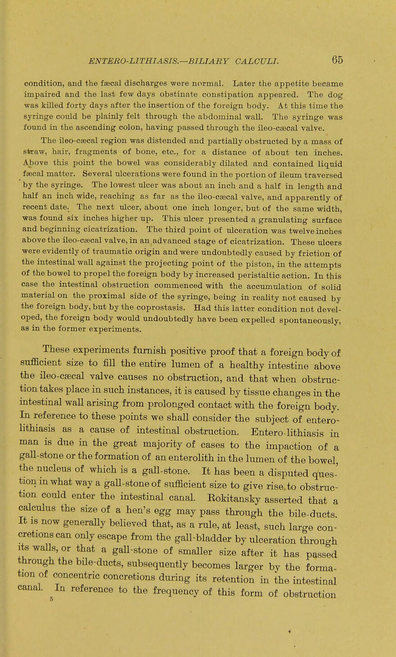 condition, and the fsecal discharges were normal. Later the appetite became impaired and the last few days obstinate constipation appeared. The dog was killed forty days after the insertion of the foreign body. At this time the syringe could be plainly felt through the abdominal wall. The syringe was found in the ascending colon, having passed through the ileo-csecal valve. The ileo-csecal region was distended and partially obstructed by a mass of straw, hair, fragments of bone, etc., for a distance of about ten inches. Above this point the bowel was considerably dilated and contained liquid f£ecal matter. Several ulcerations were found in the portion of ileum traversed by the syringe. The lowest ulcer was about an inch and a half in length and half an inch wide, reaching as far as the ileo-csecal valve, and apparently of recent date. The next ulcer, about one inch longer, but of the same width, was found six inches higher up. This ulcer presented a granulating surface and beginning cicatrization. The third point of ulceration was twelve inches above the ileo-csecal valve, in an advanced stage of cicatrization. These ulcers were evidently of traumatic origin and were undoubtedly caused by friction of the intestinal wall against the projecting point of the piston, in the attempts of the bowel to propel the foreign body by increased peristaltic action. In this case the intestinal obstruction commenced with the accumulation of solid material on the proximal side of the syringe, being in reality not caused by the foreign body, but by the coprostasis. Had this latter condition not devel- oped, the foreign body would undoubtedly have been expelled spontaneously, as in the former experiments. These experiments furnish positive proof that a foreign body of sufficient size to fill the entire lumen of a healthy intestine above the ileo-csecal valve causes no obstruction, and that when obstruc- tion takes place in such instances, it is caused by tissue changes in the intestinal wall arising from prolonged contact with the foreign body. In reference to these points we shall consider the subject of entero- lithiasis as a cause of intestinal obstruction. Entero-lithiasis in man is due in the great majority of cases to the impaction of a gall-stone or the formation of an enterolith in the lumen of the bowel, the nucleus of which is a gall-stone. It has been a disputed ques- tion m what way a gall-stone of sufficient size to give rise to obstruc- tion could enter the intestinal canal. Kokitansky asserted that a calculus the size of a hen's egg may pass through the bile-ducts It is now generally believed that, as a rule, at least, such large con- cretions can only escape from the gall-bladder by ulceration through its walls, or that a gall-stone of smaller size after it has passed through the bile-ducts, subsequently becomes larger by the forma- tion of concentric concretions during its retention in the intestinal canal. In reference to the frequency of this form of obstruction