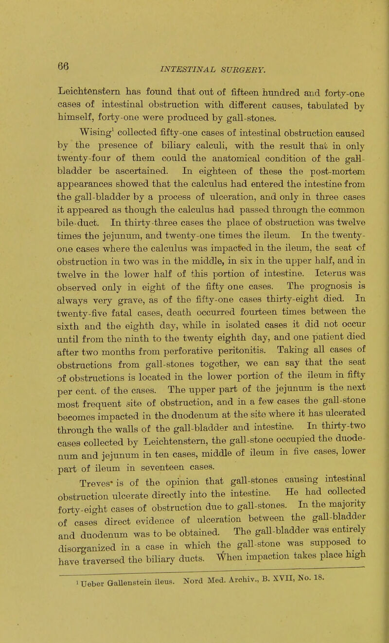INTESTINAL SURGERY. Leichtenstern has found that out of fifteen hundred and forty-one cases of intestinal obstruction with different causes, tabulated by himself, forty-one were produced by gall-stones. Wising1 collected fifty-one cases of intestinal obstruction caused by the presence of biliary calculi, with the result that in only twenty-four of them could the anatomical condition of the gall bladder be ascertained. In eighteen of these the post-mortem appearances showed that the calculus had entered the intestine from the gall-bladder by a process of ulceration, and only in three cases it appeared as though the calculus had passed througn the common bile-duct. In thirty-three cases the place of obstruction was twelve times the jejunum, and twenty-one times the ileum. In the twenty- one cases where the calculus was impacted in the ileum, the seat of obstruction in two was in the middle, in six in the upper half, and in twelve in the lower half of this portion of intestine. Icterus was observed only in eight of the fifty one cases. The prognosis is always very grave, as of the fifty-one cases thirty-eight died. In twenty-five fatal cases, death occurred fourteen times between the sixth and the eighth day, while in isolated cases it did not occur until from the ninth to the twenty eighth day, and one patient died after two months from perforative peritonitis. Taking all cases of obstructions from gall-stones together, we can say that the seat of obstructions is located in the lower portion of the ileum in fifty per cent, of the cases. The upper part of the jejunum is the next most frequent site of obstruction, and in a few cases the gall-stone becomes impacted in the duodenum at the site where it has ulcerated through the walls of the gall-bladder and intestine. In thirty-two cases collected by Leichtenstern, the gall-stone occupied the duode- num and jejunum in ten cases, middle of ileum in five cases, lower part of ileum in seventeen cases. Treves'is of the opinion that gall-stones causing intestinal obstruction ulcerate directly into the intestine. He had collected forty-eicrht cases of obstruction due to gall-stones. In the majority of cases direct evidence of ulceration between the gall-bladder and duodenum was to be obtained. The gall-bladder was entirely disorganized in a case in which the gall-stone was supposed to have traversed the biliary ducts. When impaction takes place high i Ueber GaUenstein ileus. Nord Med. Archiv., B. XVII, No. 18.