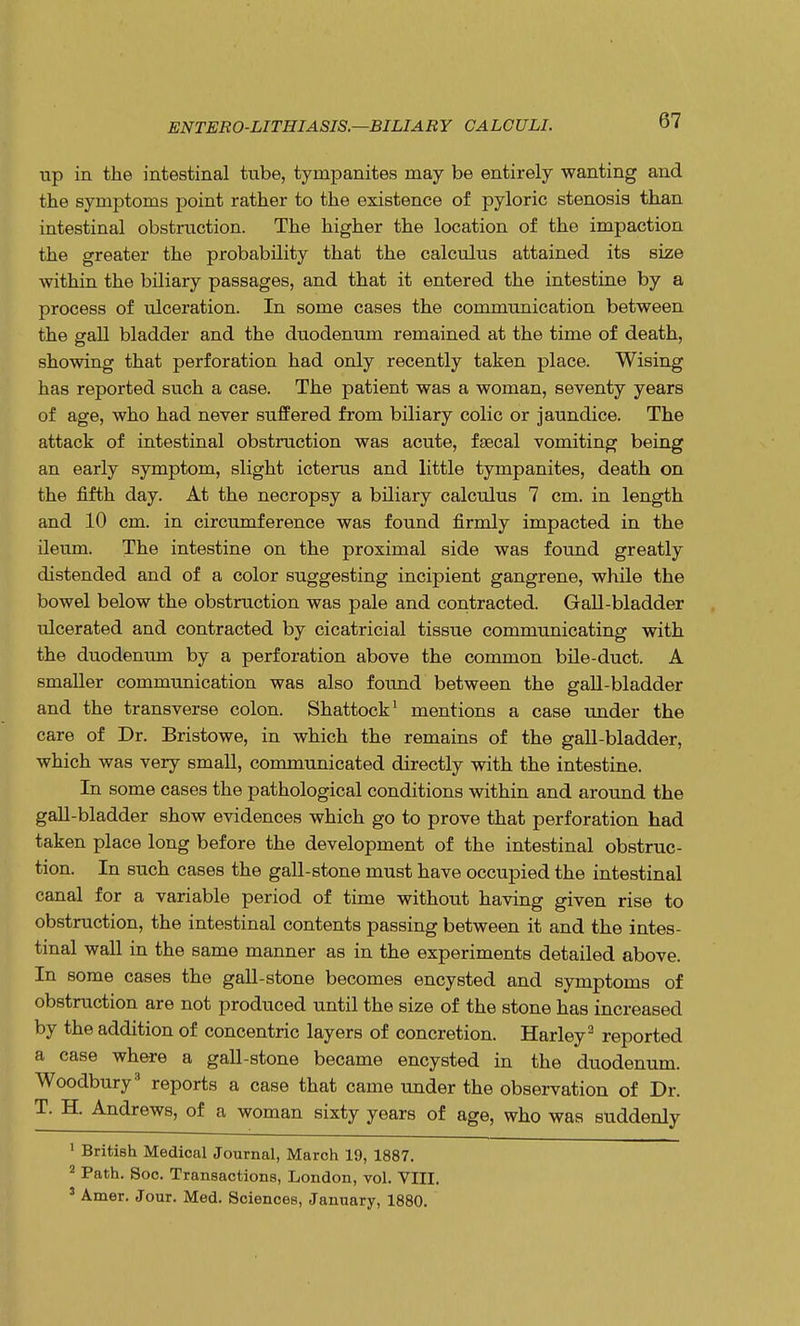up in the intestinal tube, tympanites may be entirely wanting and the symptoms point rather to the existence of pyloric stenosis than intestinal obstruction. The higher the location of the impaction the greater the probability that the calculus attained its size within the biliary passages, and that it entered the intestine by a process of ulceration. In some cases the communication between the gall bladder and the duodenum remained at the time of death, showing that perforation had only recently taken place. Wising has reported such a case. The patient was a woman, seventy years of age, who had never suffered from biliary colic or jaundice. The attack of intestinal obstruction was acute, faecal vomiting being an early symptom, slight icterus and little tympanites, death on the fifth day. At the necropsy a biliary calculus 7 cm. in length and 10 cm. in circumference was found firmly impacted in the ileum. The intestine on the proximal side was found greatly distended and of a color suggesting incipient gangrene, while the bowel below the obstruction was pale and contracted. Gall-bladder ulcerated and contracted by cicatricial tissue communicating with the duodenum by a perforation above the common bile-duct. A smaller communication was also found between the gall-bladder and the transverse colon. Shattock1 mentions a case under the care of Dr. Bristowe, in which the remains of the gall-bladder, which was very small, communicated directly with the intestine. In some cases the pathological conditions within and around the gall-bladder show evidences which go to prove that perforation had taken place long before the development of the intestinal obstruc- tion. In such cases the gall-stone must have occupied the intestinal canal for a variable period of time without having given rise to obstruction, the intestinal contents passing between it and the intes- tinal wall in the same manner as in the experiments detailed above. In some cases the gall-stone becomes encysted and symptoms of obstruction are not produced until the size of the stone has increased by the addition of concentric layers of concretion. Harley2 reported a case where a gall-stone became encysted in the duodenum. Woodbury3 reports a case that came under the observation of Dr. T. H. Andrews, of a woman sixty years of age, who was suddenly 1 British Medical Journal, March 19, 1887. 2 Path. Soc. Transactions, London, vol. VIII. 3 Amer. Jour. Med. Sciences, January, 1880.