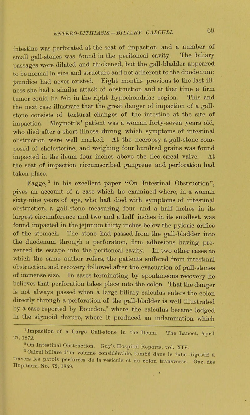 intestine was perforated at the seat of impaction and a number of small gall-stones was found in the peritoneal cavity. The biliary passages were dilated and thickened, but the gall-bladder appeared to be normal in size and structure and not adherent to the duodenum; jaundice had never existed. Eight months previous to the last ill- ness she had a similar attack of obstruction and at that time a firm tumor could be felt in the right hypochondriac region. This and the next case illustrate that the great danger of impaction of a gall- stone consists of textural changes of the intestine at the site of impaction. Meymott's1 patient was a woman forty-seven years old, who died after a short illness during which symptoms of intestinal obstruction were well marked. At the necropsy a gall-stone com- posed of cholesterine, and weighing four hundred grains was found impacted in the ileum four inches above the ileo-caecal valve. At the seat of impaction circumscribed gangrene and perforation had taken place. Fagge,2 in his excellent paper  On Intestinal Obstruction, gives an account of a case which he examined where, in a woman sixty-nine years of age, who had died with symptoms of intestinal obstruction, a gall-stone measuring four and a half inches in its largest circumference and two and a half inches in its smallest, was found impacted in the jejunum thirty inches below the pyloric orifice of the stomach. The stone had passed from the gall-bladder into the duodenum through a perforation, firm adhesions having pre- vented its escape into the peritoneal cavity. In two other cases to which the same author refers, the patients suffered from intestinal obstruction, and recovery followed after the evacuation of gall-stones of immense size. In cases terminating by spontaneous recovery he believes that perforation takes place into the colon. That the danger is not always passed when a large biliary calculus enters the colon directly through a perforation of the gall-bladder is well illustrated by a case reported by Bourdon,3 where the calculus became lodged in the sigmoid flexure, where it produced an inflammation which 'Impaction of a Large Gall-stone in the Ileum. The Lancet, April 27, 1872. 2 On Intestinal Obstruction. Guy's Hospital Reports, vol. XIV. 3 Calcul biliare d'un volume considerable, tombe dans le tube digestif a travers les parois perforees de la vesicule et du colon transverse. Gaz. des HOpitaux, No. 72, 1859.