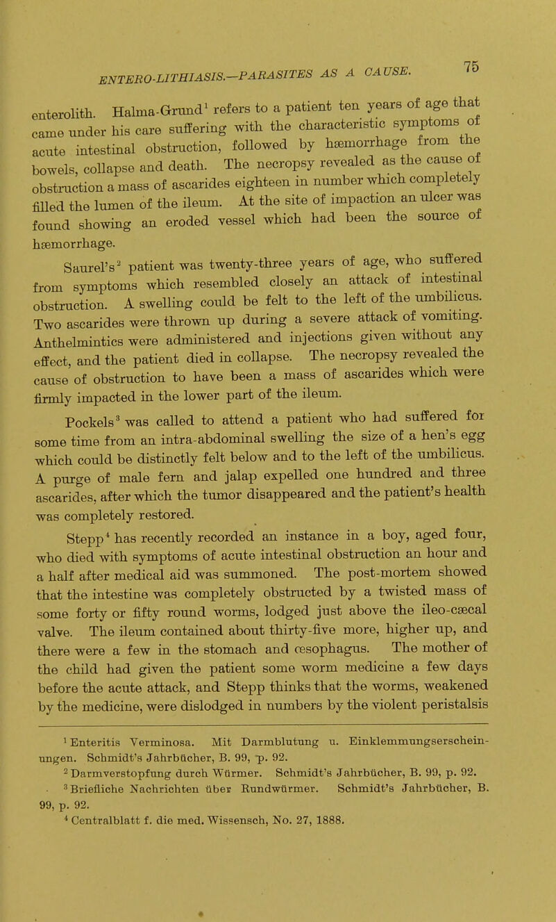 enterolith. Halma-Grund1 refers to a patient ten years of age that came under his care suffering with the characteristic symptoms of acute intestinal obstruction, followed by hemorrhage from the bowels, collapse and death. The necropsy revealed as the cause of obstruction a mass of ascarides eighteen in number which completely filled the lumen of the ileum. At the site of impaction an ulcer was found showing an eroded vessel which had been the source of haemorrhage. Saurel's2 patient was twenty-three years of age, who suffered from symptoms which resembled closely an attack of intestinal obstruction. A swelling could be felt to the left of the umbilicus. Two ascarides were thrown up during a severe attack of vomiting. Anthelmintics were administered and injections given without any effect, and the patient died in collapse. The necropsy revealed the cause of obstruction to have been a mass of ascarides which were firmly impacted in the lower part of the ileum. Pockels3 was called to attend a patient who had suffered for some time from an intra-abdominal swelling the size of a hen's egg which could be distinctly felt below and to the left of the umbilicus. A purge of male fern and jalap expelled one hundred and three ascarides, after which the tumor disappeared and the patient's health was completely restored. Stepp4 has recently recorded an instance in a boy, aged four, who died with symptoms of acute intestinal obstruction an hour and a half after medical aid was summoned. The post-mortem showed that the intestine was completely obstructed by a twisted mass of some forty or fifty round worms, lodged just above the ileo-csecal valve. The ileum contained about thirty-five more, higher up, and there were a few in the stomach and oesophagus. The mother of the child had given the patient some worm medicine a few days before the acute attack, and Stepp thinks that the worms, weakened by the medicine, were dislodged in numbers by the violent peristalsis 1 Enteritis Verminosa. Mit Darmblutrmg u. Einklemmungserschein- ungen. Schmidt's Jahrblicher, B. 99, p. 92. 2 Darmverstopfung (lurch Warmer. Schmidt's Jahrbticher, B. 99, p. 92. 3Briefliche Nachrichten tiber Rundwtirmer. Schmidt's Jahrbticher, B. 99, p. 92. 4 Centralblatt f. die med. Wissensch, No. 27, 1888.
