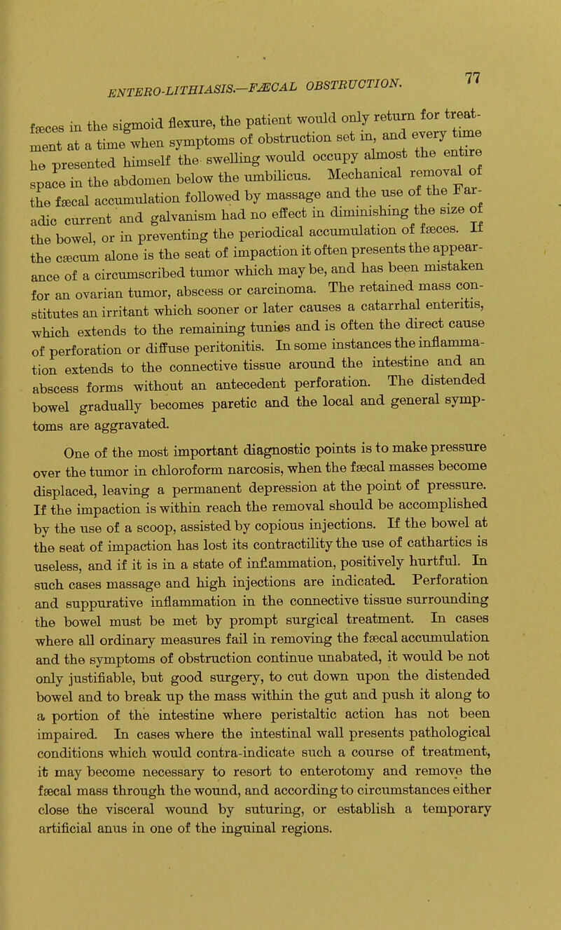 ENTERO-LITHIASIS.-FJECAL OBSTRUCTION. feces in the sigmoid flexure, the patient would only return for treat- ment at a tmie'when symptoms of obstruction set in and every tune he presented himself the- swelling would occupy almost the entire spa^e in the abdomen below the umbilicus. Mechanical removal of the faecal accumulation foUowed by massage and the use of the Far- adic current and galvanism had no effect in diminishmg the size of the bowel, or in preventing the periodical accumulation of faeces. It the caecum alone is the seat of impaction it often presents the appear- ance of a circumscribed tumor which maybe, and has been mistaken for an ovarian tumor, abscess or carcinoma. The retained mass con- stitutes an irritant which sooner or later causes a catarrhal enteritis, which extends to the remaining tunics and is often the direct cause of perforation or diffuse peritonitis. In some instances the inflamma- tion extends to the connective tissue around the intestine and an abscess forms without an antecedent perforation. The distended bowel graduaUy becomes paretic and the local and general symp- toms are aggravated. One of the most important diagnostic points is to make pressure over the tumor in chloroform narcosis, when the faecal masses become displaced, leaving a permanent depression at the point of pressure. If the impaction is within reach the removal should be accomplished by the use of a scoop, assisted by copious injections. If the bowel at the seat of impaction has lost its contractility the use of cathartics is useless, and if it is in a state of inflammation, positively hurtful. In such cases massage and high injections are indicated. Perforation and suppurative inflammation in the connective tissue surrounding the bowel must be met by prompt surgical treatment. In cases where all ordinary measures fail in removing the faecal accumulation and the symptoms of obstruction continue unabated, it would be not only justifiable, but good surgery, to cut down upon the distended bowel and to break up the mass within the gut and push it along to a portion of the intestine where peristaltic action has not been impaired In cases where the intestinal wall presents pathological conditions which would contra-indicate such a course of treatment, it may become necessary to resort to enterotomy and remove the faecal mass through the wound, and according to circumstances either close the visceral wound by suturing, or establish a temporary artificial anus in one of the inguinal regions.