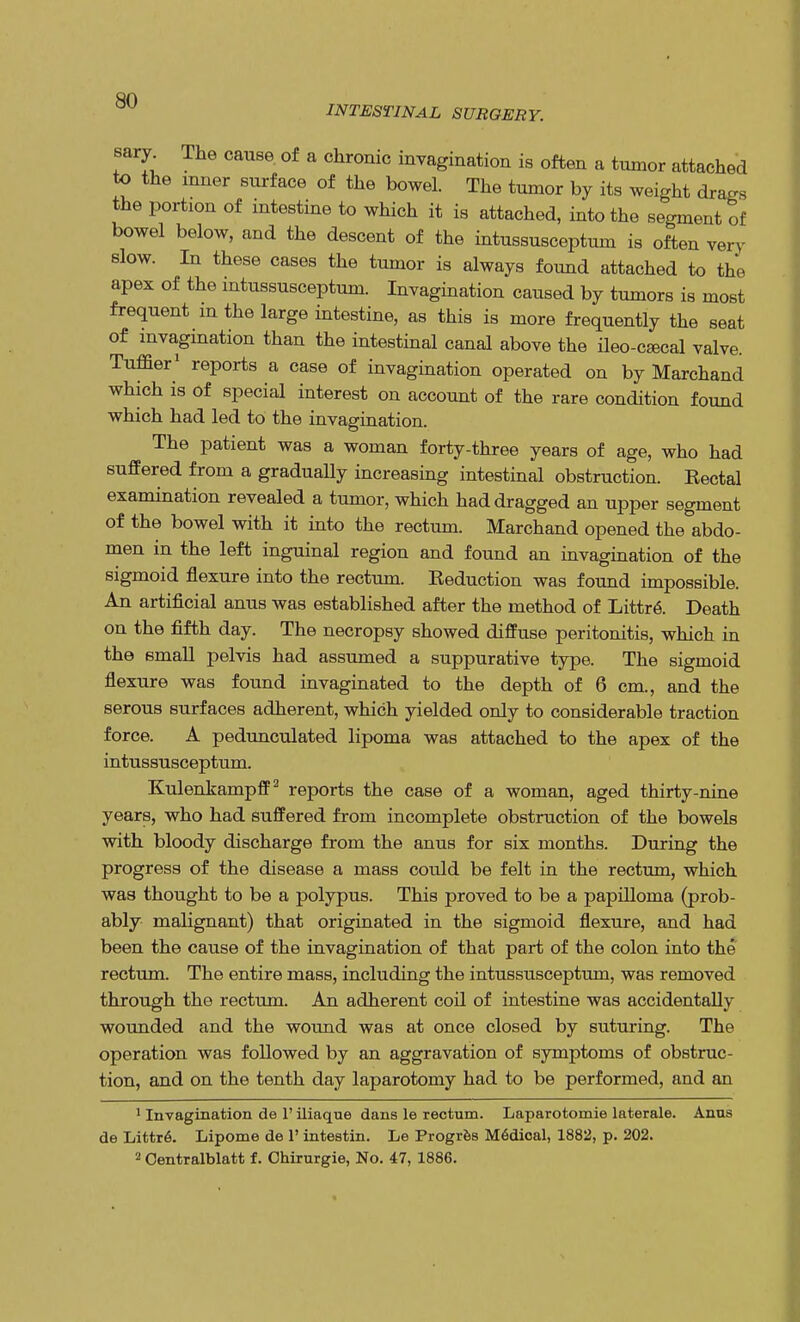 INTESTINAL SURGERY. sary The cause, of a chronic invagination is often a tumor attached to the inner surface of the bowel. The tumor by its weight drags the portion of intestine to which it is attached, into the segment of bowel below, and the descent of the intussusceptum is often very slow. In these cases the tumor is always found attached to the apex of the intussusceptum. Invagination caused by tumors is most frequent m the large intestine, as this is more frequently the seat of invagination than the intestinal canal above the ileo-csecal valve. Turner1 reports a case of invagination operated on by Marchand which is of special interest on account of the rare condition found which had led to the invagination. The patient was a woman forty-three years of age, who had suffered from a gradually increasing intestinal obstruction. Eectal examination revealed a tumor, which had dragged an upper segment of the bowel with it into the rectum. Marchand opened the abdo- men in the left inguinal region and found an invagination of the sigmoid flexure into the rectum. Eeduction was found impossible. An artificial anus was established after the method of Littr<S. Death on the fifth day. The necropsy showed diffuse peritonitis, which in the small pelvis had assumed a suppurative type. The sigmoid flexure was found invaginated to the depth of 6 cm., and the serous surfaces adherent, which yielded only to considerable traction force. A pedunculated lipoma was attached to the apex of the intussusceptum. Kulenkampff2 reports the case of a woman, aged thirty-nine years, who had suffered from incomplete obstruction of the bowels with bloody discharge from the anus for six months. During the progress of the disease a mass could be felt in the rectum, which was thought to be a polypus. This proved to be a papilloma (prob- ably malignant) that originated in the sigmoid flexure, and had been the cause of the invagination of that part of the colon into the rectum. The entire mass, including the intussusceptum, was removed through the rectum. An adherent coil of intestine was accidentally wounded and the wound was at once closed by suturing. The operation was followed by an aggravation of symptoms of obstruc- tion, and on the tenth day laparotomy had to be performed, and an 1 Invagination de 1' iliaque dans le rectum. Laparotomie laterale. Anns de Littr6. Lipome de 1' intestin. Le Progres Medical, 1882, p. 202. 2 Oentralblatt f. Chirurgie, No. 47, 1886.