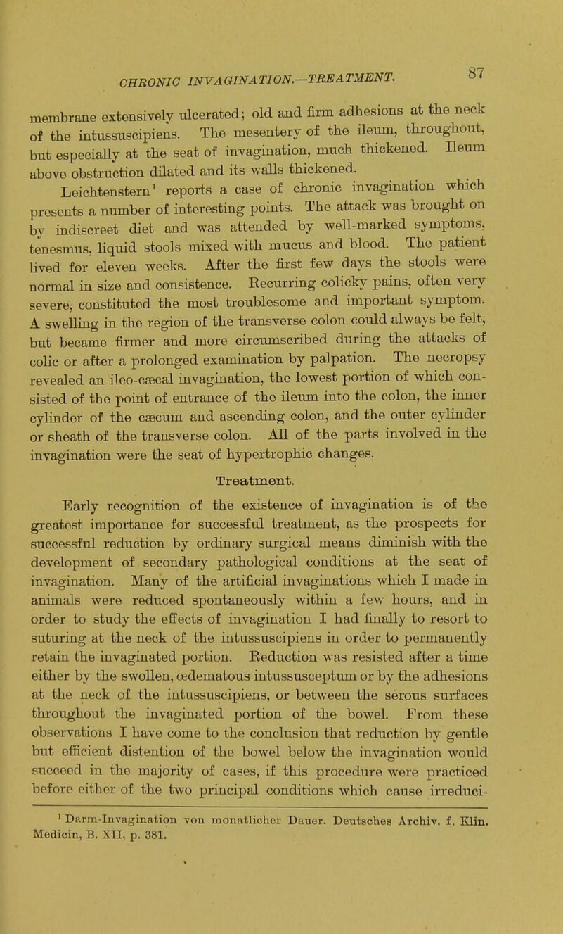 CHRONIC INVAGINATION.—TREATMENT. membrane extensively ulcerated; old and firm adhesions at the neck of the intussuscipiens. The mesentery of the ileum, throughout, but especiaUy at the seat of invagination, much thickened. Ileum above obstruction dilated and its walls thickened. Leichtenstern1 reports a case of chronic invagination which presents a number of interesting points. The attack was brought on by indiscreet diet and was attended by well-marked symptoms, tenesmus, liquid stools mixed with mucus and blood. The patient lived for eleven weeks. After the first few days the stools were normal in size and consistence. Kecurring colicky pains, often very severe, constituted the most troublesome and important symptom. A swelling in the region of the transverse colon could always be felt, but became firmer and more circumscribed during the attacks of colic or after a prolonged examination by palpation. The necropsy revealed an ileo-csecal invagination, the lowest portion of which con- sisted of the point of entrance of the ileum into the colon, the inner cylinder of the caecum and ascending colon, and the outer cylinder or sheath of the transverse colon. All of the parts involved in the invagination were the seat of hypertrophic changes. Treatment. Early recognition of the existence of invagination is of the greatest importance for successful treatment, as the prospects for successful reduction by ordinary surgical means diminish with the development of secondary pathological conditions at the seat of invagination. Many of the artificial invaginations which I made in animals were reduced spontaneously within a few hours, and in order to study the effects of invagination I had finally to resort to suturing at the neck of the intussuscipiens in order to permanently retain the invaginated portion. Reduction was resisted after a time either by the swollen, cedematous intussusceptum or by the adhesions at the neck of the intussuscipiens, or between the serous surfaces throughout the invaginated portion of the bowel. From these observations I have come to the conclusion that reduction by gentle but efficient distention of the bowel below the invagination would succeed in the majority of cases, if this procedure were practiced before either of the two principal conditions which cause irreduci- 1 Darm-Invagination von monatlicher Dauer. Deutsches Archiv. f. Klin. Medicin, B. XII, p. 381.